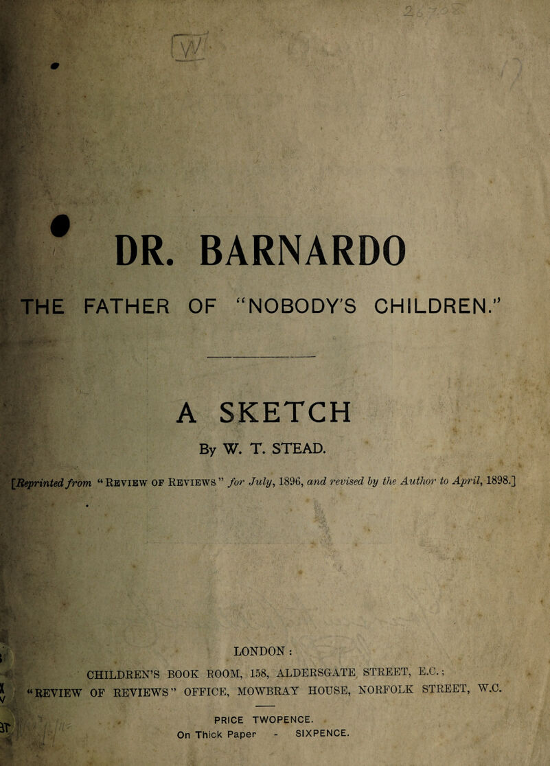 I- \ i '/'' / tA, . -■ M.. 4' # 1 -■' v^V DR. BARNARDO THE FATHER OF “NOBODY'S CHILDREN.” A SKETCH * A. By W. T. STEAD. ^ [Reprintedfrom “Review of Reviews” for July^ 1896, and revised hy the Author to 1898.] ; LONDON: ► CHILDREN’S BOOK ROOM, 158, ALDERSGATE STREET, E.C.; “REVIEW OF REVIEWS” OFFICE, MOWBRAY HOUSE, NORFOLK STREET, W.C. PRICE TWOPENCE. On Thick Paper - SIXPENCE. V