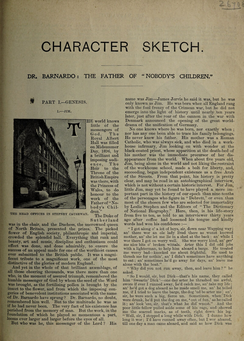 CHARACTER SKETCH. DR^ BARNARDO: THE FATHER OF ^'NOBODY^S CHILDREN/' PART I.—GENESIS. I.—JIM. TOE HEAD OFFICES IN STEPNEY CAUSEWAY. HE world knows little of the messengers of God. The Royal Albert Hail was filled on Midsummer Day, 1896, by a brilliant and imposing audi- e n c e. The Heir to the Throne of the British Empire was there, with the Princess of Wales, to do honour to the work of the Father of “No¬ body’s Chil¬ dren.” The Duke of Sutherland was in the chair, and the Duchess, the uncrowned queen of North Britain, presented the prizes. The picked flower of English society, philanthropic and imperial, crowded the splendid hall. Everything that rank and beauty, art and music, discipline and enthusiasm could effect was done, and done admirably, to ensure the success of an appeal made for one of the worthiest causes ever submitted to the British public. It was a magni¬ ficent tribute to a magnificent work, one of the most distinctive of the glories of modern England. i And yet in the whole of that brilliant assemblage, of all those cheering thousands, was there more than one who, in the moment of assured triumph, remembered the humble messenger of God by whom the seed of the Word was brought, as the fertilising pollen is brought by the insect to the flower, and from which the imposing con¬ geries of benevolent institutions associated with the name of Dr. Bamardo have sprung ? Dr. Barnardo, no doubt, remembered him well. But to the multitude he was as if he had never been. The very fact of his existence has perished from the memory of man. But the work, in the foundation of which he played so momentous a part, looms ever larger and larger before the eyes of all. But who was he, this messenger of the Lord ? His name was Jim—James Jervis he said it was, but he was only known as Jim. He was born when all England rang with the fool frenzy of the Crimean war, but he did not emerge into the light of history until nearly .ten years later, just after the roar of the cannon in the war with Denmark announced the opening of the great world- drama of the unification of Germany. No one knows where he was born, nor exactly when ; nor has any one been able to trace his family belongings. He never knew his father. His mother was a Roman Catholic, who was always sick, and who died ^ in a work- house infirmary, Jim looking on with wonder at the black-coated priest, whose apparition at the death-bed of his mother was the immediate precursor of her dis¬ appearance from the world. When about five years old, Jim, being alone in the world and not liking the restraint of the workhouse school, made a bolt for liberty, and, succeeding, began independent existence as a free Arab of the Streets. From that point, his history is pretty clear, and may be read in an autobiographical interview, which is not without a certain historic interest. For Jim, little Jim, may yet be found to have played a more im¬ portant part in the history of our epoch than nine-tenths of the personages who figure in “ Debrett,” or even than most of the chosen few who are selected for immortality by Leslie Stephen and the Editors of “ The Dictionary of National Biography.” Here, then, is his life-story from five to ten, as told to an interviewer thirty years ago after coffee had loosened his tongue and kindly words had won his confidence :—• “ I got along o’ a lot of boys, sir, down near Wapping way; an’ there wor an ole lady lived there as wunst knowed mother, an’ she let me lie in a shed at the back ; an’ while I wor there I got on werry well. She wor werry kind, an’ gev’ me nice bits o’ broken wittals. Arter this I did odd jobs with a lighterman, to help him aboard a barge. He treated me werry bad—knocked me about frightful. He used to thrash me for nothin’, an’ I didn’t sometimes have anything to eat; an’ sometimes he’d go away for days, an’ leave me alone with the boat.” “ Why did you not run away, then, and leave him ? ” he asked. “ So I would, sir, but Dick—that’s his name, they called him ‘ Swearin’ Dick’—one day arter he thrashed me awful, swore if ever I runned away, he’d catch me, an’ take my life; an’ he’d got a dog aboard as he made smell me, an’ he telled me, if I tried to leave the barge, the dog ’udbe arter me; an’, sir, he were such a big, fierce un. Sometimes, when’Dick were drunk, he’d put the dog on me, ‘ out of fun,’ as he called it; an’ look ’ere, sir, that’s what he did’ wunst.” And the poor little fellow pulled aside some of his rags, and ^showed me the scarred marks, as of teeth, right down his leg. “ Well, sir, I sto]3ped a long while with Dick. I dunno how long it wor; I’d have runned away often, but I wor afeared, till one day a man came aboard, and said as how Dick was