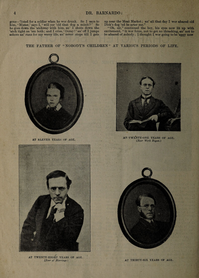 gone—’listed for a soldier when he wor drunk. So I says to him, ‘ Mister,’ says I, ‘ will yer ’old that dog a minit ? ’ So he goes down the ’atchway with him, an’ I shuts down the ’atch tight on ’em both; and I cries, ‘ Ooray! ’ an’ off I jumps ashore an’ runs for my werry life, an’ never stops till I gets up near the Meat Market; an’ all that day I wor afeared old Dick’s dog ’ud be arter me.” “Oh, sir,” continued the boy, his eyes now lit up with excitement, “ it wor foine, not to get no thrashing, an’ not to be afeared of nobody; I thought I wor going to be ’appy now THE FATHER OF “NOBODY’S CHILDREN” AT VARIOUS PERIODS OF LIFE. AT ELEVEN YEARS OP AGE. AT TWENTY-ONE YEARS OF AGE. (,Year Work Began.) AT TWENTY-EIGHT YEARS OF AGE. [year of Marriage.) AT THIRTY-SIX YEARS OF AGE.