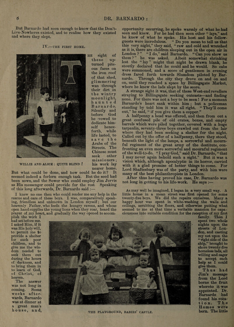 But Barnardo had seen enough to know that the Don’t- Live-Nowheres existed, and to realise how they existed and where they slept. IV.—THE FIRST HOME. HE sight of these up¬ turned pite¬ ous faces on the iron roof of that shed, glimmering wan through their dirt in the wintry moonlight, haunted Barnardo. Silently and before God he 1 vowed to dedicate him¬ self hence¬ forth, while life lasted, to save the Arabs of the Streets. The Chinese must seek other mis si oners ; WILLIE AND ALICE QUITE BLIND I his WOrk lay nearer home. But what could be done, and how could he do it ? It seemed indeed a forlorn enough task. But the seed had been sown, and the Sower who could employ Jim Jervis as His messenger could provide for the rest. Speaking of this long afterwards. Dr. Barnardo said :— I knew no one then who could render me any help in the rescue and care of these boys. I was, comparatively speak¬ ing, friendless and unknown in London myself; but our heavenly Father, who feeds the hungry ravens, and whose open hand supplies the young lions when they roar, heard the prayer of my heart, and gradually the way opened to accom¬ plish the work I had set before me. I asked Him, if it was His holy will, to permit me to provide a shelter for such poor children, and to give me the wis¬ dom needed to seek them out during the hours of darkness, and to bring them in to learn of God, of Christ, of heaven. The answer was not long in coming. Some weeks after¬ wards, Barnardo was at dinner at a great man’s house, and, opportunity occurring, he spoke warmly of what he had seen and knew. For he had then seen other “ lays,” and he knew of what he spoke. His host and his fellow- guests were incredulous. “ Do you mean to tell us that this very night,” they said, “raw and cold and wretched as it is, there are children sleeping out in the open air in London ? ” “I do,” said Barnardo. “ Can you show us them ? ” he was asked. Albeit somewhat shrinking lest the “ lay ” might that night be drawn blank, he stoutly declared that he could and he would. So cabs were summoned, and a score of gentlemen in evening dress fared forth towards Slumdom piloted by Bar¬ nardo. Through the city they drove on and on and on, until they reached a space by Billingsgate Market, where he knew the lads slept by the score. A strange sight it was, that of these West-end revellers straying to Billingsgate seeking outcasts—and finding none. For there was not a boy to be seen! For a moment Barnardo’s heart sank within him ; but a policeman standing by told him it was all right. “ They’ll come out,” he said, “ if you give them a copper.” A halfpenny a head was offered, and then from out a great confused pile of old crates, boxes, and empty barrels which were piled together, covered with a huge tarpaulin, seventy-three boys crawled out from the lair where they had been seeking a shelter for the night. Called out by the offer of a halfpenny, there they stood, beneath the light of the lamps, a sorrowful and mourn¬ ful regiment of the great army of the destitute, con¬ fronting an even more sorrowful and mournful regiment of the well-to-do. “ I pray God,” said Dr. Barnardo, “ that I may never again behold such a sight.” But it was a vision which, although apocalyptic in its horror, carried with it a glad promise of better things to come. For Lord Shaftesbury was of the party, and with him were many of the best philanthropists in London. After thus having proved his case. Dr. Barnardo was not long in getting to his life-work. He says :— As may well be imagined, I began in a very small way. A little house in a mean street was first opened for some twenty-five boys. We did the repairs ourselves. Many a happy hour was spent in white-washing the walls and ceilings, scrubbing the floors, and otherwise putting what seemed to me at that time a veritable mansion for capa¬ ciousness into suitable condition for the reception of my first family. Then I spent two whole nights upon the streets o'f Lon¬ don, and casting my net upon the “ right side of the ship,” brought to shore twenty-five homeless lads, all willing and eager to accept such help as 1 could give them. Thus had Jim’s message from the Lord borne the fruit whereto it was appointed. Dr. Barnardo had found his voca- t i o n. The Homes were bom. The little THE PLAYGROUND, BABIES’ CASTLE.