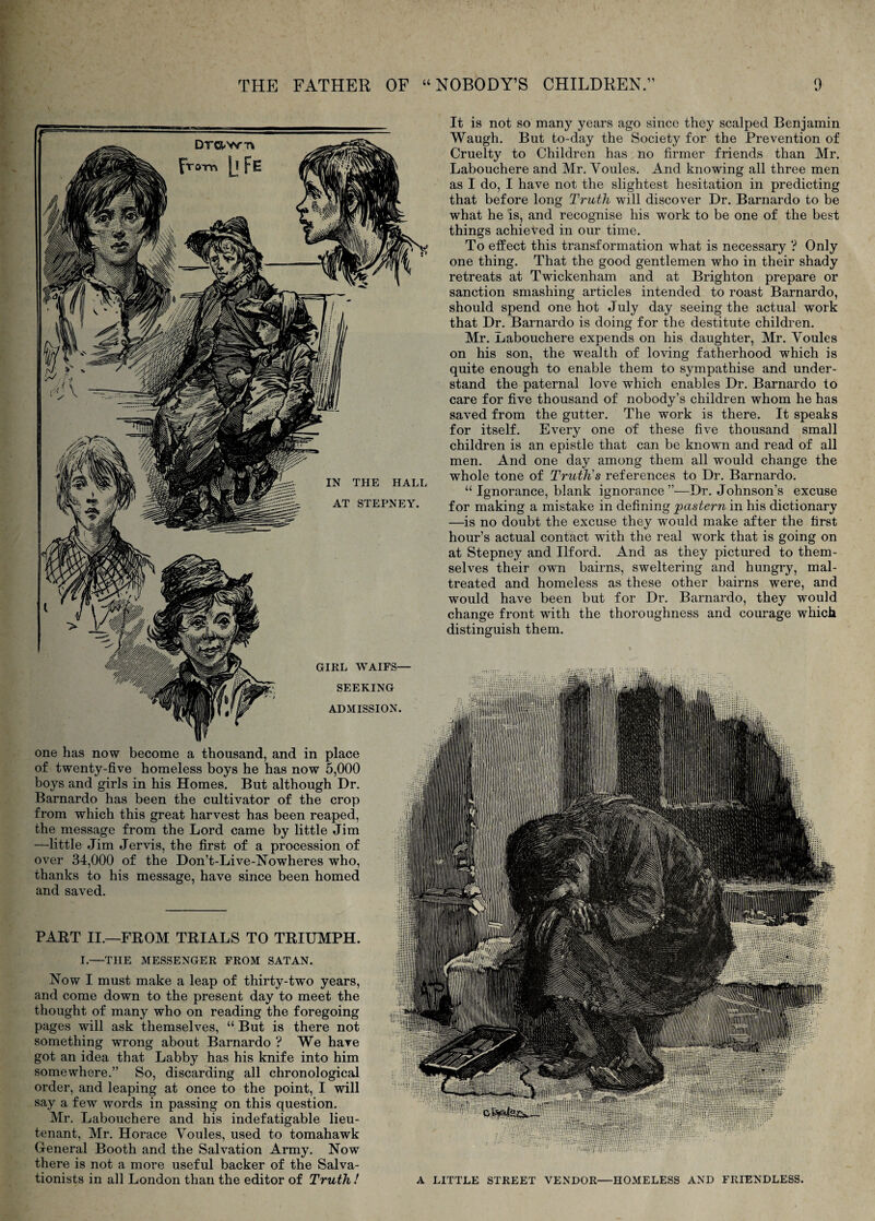 It is not so many years ago since they scalped Benjamin Waugh. But to-day the Society for the Prevention of Cruelty to Children has no firmer friends than Mr. Labouchere and Mr. Voules. And knowing all three men as I do, I have not the slightest hesitation in predicting that before long Truth will discover Dr. Barnardo to be what he is, and recognise his work to be one of the best things achieved in our time. To effect this transformation what is necessary ? Only one thing. That the good gentlemen who in their shady retreats at Twickenham and at Brighton prepare or sanction smashing articles intended to roast Barnardo, should spend one hot July day seeing the actual work that Dr. Barnardo is doing for the destitute children. Mr, Labouchere expends on his daughter, Mr. Youles on his son, the wealth of loving fatherhood which is quite enough to enable them to sympathise and under¬ stand the paternal love which enables Dr. Barnardo to care for five thousand of nobody’s children whom he has saved from the gutter. The work is there. It speaks for itself. Every one of these five thousand small children is an epistle that can be known and read of all men. And one day among them all would change the whole tone of Truth's references to Dr. Barnardo. “ Ignorance, blank ignorance”—Dr. Johnson’s excuse for making a mistake in defining in his dictionary —is no doubt the excuse they would make after the first hour’s actual contact with the real work that is going on at Stepney and Ilford. And as they pictured to them¬ selves their own bairns, sweltering and hungry, mal¬ treated and homeless as these other bairns were, and would have been but for Dr. Barnardo, they would change front with the thoroughness and courage which distinguish them. GIRL WAIFS— SEEKING ADMISSION. one has now become a thousand, and in place of twenty-five homeless boys he has now 5,000 boys and girls in his Homes. But although Dr. Barnardo has been the cultivator of the crop from which this great harvest has been reaped, the message from the Lord came by little Jim —little Jim Jervis, the first of a procession of over 34,000 of the Don’t-Live-Nowheres who, thanks to his message, have since been homed and saved. PART II.—FROM TRIALS TO TRIUMPH. I.—THE MESSENGER FROM SATAN. Now I must make a leap of thirty-two years, and come down to the present day to meet the thought of many who on reading the foregoing pages will ask themselves, “ But is there not something wrong about Barnardo ? We hare got an idea that Labby has his knife into him somewhere.” So, discarding all chronological order, and leaping at once to the point, I will say a few words in passing on this question. Mr. Labouchere and his indefatigable lieu¬ tenant, Mr. Horace Youles, used to tomahawk General Booth and the Salvation Army. Now there is not a more useful backer of the Salva¬ tionists in all London than the editor of Truth! A LITTLE STREET VENDOR—HOMELESS AND FRIENDLESS. DTO-vr-n from |j FE IN THE HALL AT STEPNEY.