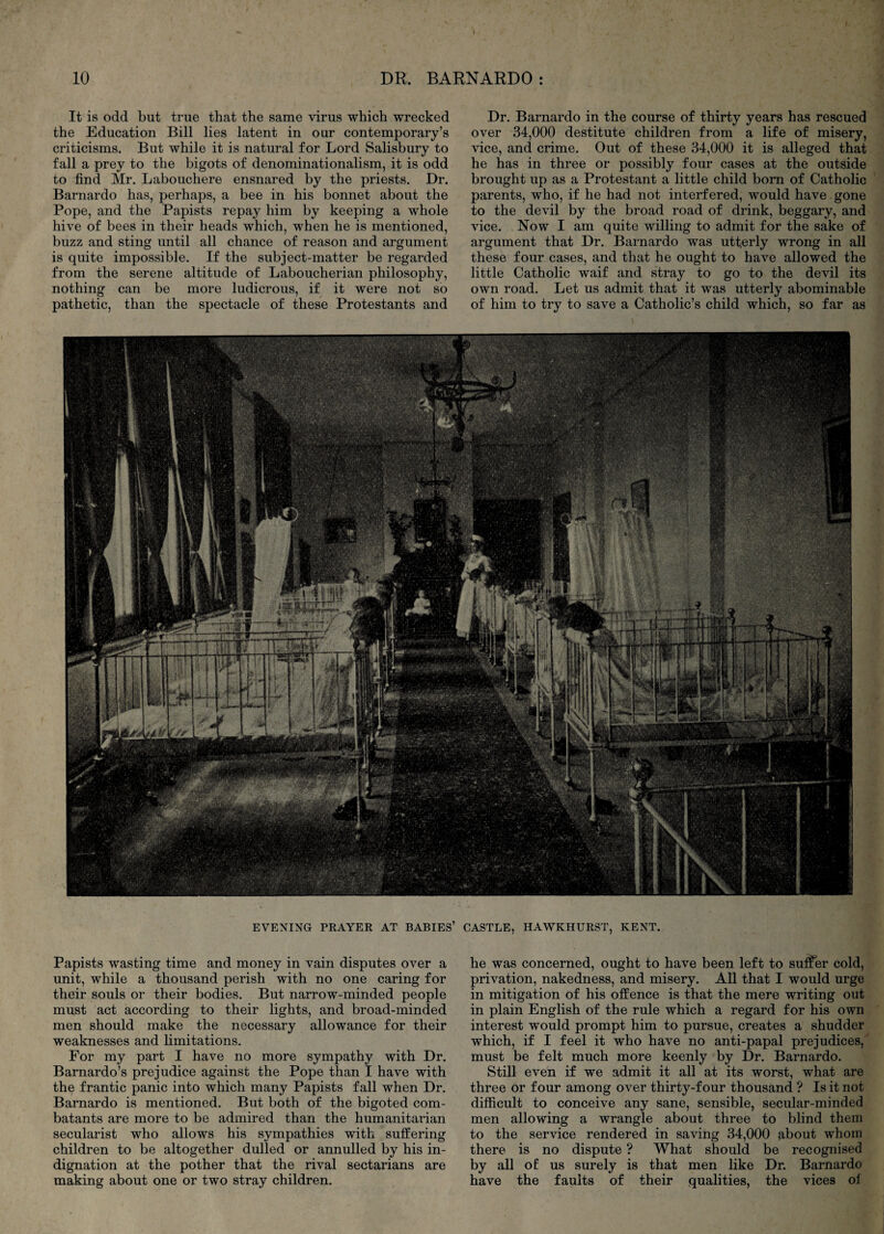 It is odd but true that the same virus which wrecked the Education Bill lies latent in our contemporary’s criticisms. But while it is natural for Lord Salisbury to fall a prey to the bigots of denominationalism, it is odd to find Mr. Labouchere ensnared by the priests. Dr. Barnardo has, perhaps, a bee in his bonnet about the Pope, and the Papists repay him by keeping a whole hive of bees in their heads which, when he is mentioned, buzz and sting until all chance of reason and argument is quite impossible. If the subject-matter be regarded from the serene altitude of Laboucherian philosophy, nothing can be more ludicrous, if it were not so pathetic, than the spectacle of these Protestants and Dr. Barnardo in the course of thirty years has rescued over 34,000 destitute children from a life of misery, vice, and crime. Out of these 34,000 it is alleged that he has in three or possibly four cases at the outside brought up as a Protestant a little child bom of Catholic parents, who, if he had not interfered, would have gone to the devil by the broad road of drink, beggary, and vice. Now I am quite willing to admit for the sake of argument that Dr. Barnardo was utterly wrong in all these four cases, and that he ought to have allowed the little Catholic waif and stray to go to the devil its own road. Let us admit that it was utterly abominable of him to try to save a Catholic’s child which, so far as EVENING PRAYER AT BABIES’ CASTLE, HAWKHURST, KENT. Papists wasting time and money in vain disputes over a unit, while a thousand perish with no one caring for their souls or their bodies. But narrow-minded people must act according to their lights, and broad-minded men should make the necessary allowance for their weaknesses and limitations. For my part I have no more sympathy with Dr. Barnardo’s prejudice against the Pope than I have with the frantic panic into which many Papists fall when Dr. Barnardo is mentioned. But both of the bigoted com¬ batants are more to be admired than the humanitarian secularist who allows his sympathies with suffering children to be altogether dulled or annulled by his in¬ dignation at the pother that the rival sectarians are making about one or two stray children. he was concerned, ought to have been left to su:Ser cold, privation, nakedness, and misery. All that I would urge in mitigation of his offence is that the mere writing out in plain English of the rule which a regard for his own interest would prompt him to pursue, creates a shudder which, if I feel it who have no anti-papal prejudices, must be felt much more keenly by Dr. Barnardo. Still even if we admit it all at its worst, what are three or four among over thirty-four thousand ? Is it not difficult to conceive any sane, sensible, secular-minded men allowing a wrangle about three to blind them to the service rendered in saving 34,000 9,bout whom there is no dispute ? What should be recognised by all oE us surely is that men like Dr. Barnardo have the faults of their qualities, the vices of