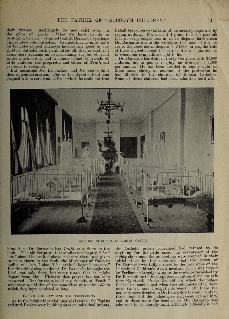 their virtues. Archangels do not exist even in the office of Truth. What we have to do is to strike a balance. Granted that Dr Barnardo is perhaps hipped about the Catholics. Granted that he must have his knuckles rapped whenever he does any good to any child of Catholic birth ; still, after all that is said and done, there remains an overwhelming surplus of good works which in duty and in honour bound as friends of little children the proprietor and editor of Truth will yet come to recognise. But meantime Mr. Labouchere and Mr. Youles fulfil their appointed mission. For as the Apostle Paul was plagued with a sore trouble from which he could not free I shall best observe the laws of historical perspective by saying nothing. For even if I grant that it is possible that in every single case in which disputes have arisen Dr. Barnardo was in the wrong, as the cases of dispute are to the cases not in dispute as 34,000 to six, the rule of three is good enough for me to settle the question as to where our sympathies ought to lie. Dr. Barnardo has dealt in thirty-two years with 34,000 children, or, to put it roughly, an average of 1,000 per annum. He has been assailed in eighty-eight of these cases, chiefly on account of the protection he has afforded to the children of Roman Catholics. None of these children had been admitted until after AFTERNOON SIESTA IN BARIES’ CASTLE. himself, so Dr. Barnardo has Truth as a thorn in the flesh. The old Scripture text applies not inaptly, “ And lest I should be exalted above measure there was given to me a thorn in the flesh, the Messenger of Satan to buffet me, lest I should be exalted beyond measure.” For this thing also, no doubt. Dr. Barnardo besought the Lord, not only three, but many times, that it might depart from him. Hitherto that prayer has not been answered. But for the sake of my friends of Truth I wish they would tire of the somewhat unworthy role in which they have persisted so long. II.—TO THE LAW AND THE TESTIMONY. As to the infinitely trivial quarrels between the Papists and anti-papists over building sites or individual infants, the Catholic priests concerned had refused to do anything for the little ones. In seventy-six of the eighty-eight cases the proceedings were stopped in their initial stage by the discovery that the ^ action of Dr. Barnardo was fully covered by the provisions of the Custody of Children’s Act, a measure which was passed by Parliament largely owing to the evidence furnished by Dr. Barnardo as to the iniquitous condition of the law as it formerly stood. Under the old law, which the judges themselves condemned when they administered it, there were twelve cases brought into court. Of these the majority were decided in Dr. Bamardo’s favour. Only in three cases did the judges give judgment against him, and in those cases the conduct of Dr. Barnardo was admitted to be morally right, although judicially it had