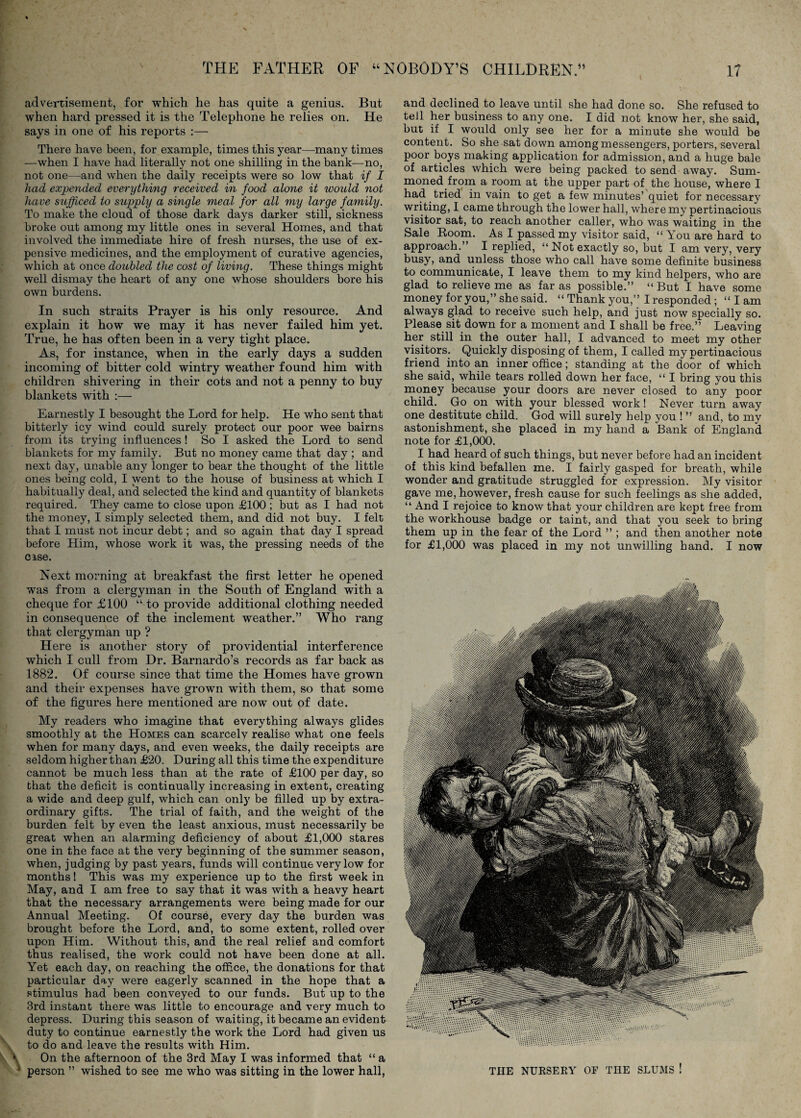 advertisement, for which, he has quite a genius. But when hard pressed it is the Telephone he relies on. He says in one of his reports :— There have been, for example, times this year—many times —when I have had literally not one shilling in the bank—no, not one—and when the daily receipts were so low that if I had expe^ided everything received in food alone it would not have sufficed to supply a single meal for all my large family. To make the cloud of those dark days darker still, sickness broke out among my little ones in several Homes, and that involved the immediate hire of fresh nurses, the use of ex¬ pensive medicines, and the employment of curative agencies, which at once doubled the cost of living. These things might well dismay the heart of any one whose shoulders bore his own burdens. In such straits Prayer is his only resource. And explain it how we may it has never failed him yet. True, he has often been in a very tight place. As, for instance, when in the early days a sudden incoming of bitter cold wintry weather found him with children shivering in their cots and not a penny to buy blankets with :— Earnestly I besought the Lord for help. He who sent that bitterly icy wind could surely protect our poor wee bairns from its trying influences ! So I asked the Lord to send blankets for my family. But no money came that day ; and next day, unable any longer to bear the thought of the little ones being cold, I went to the house of business at which I habitually deal, and selected the kind and quantity of blankets required. They came to close upon £100 ; but as I had not the money, I simply selected them, and did not buy. I felt that I must not incur debt; and so again that day I spread before Him, whose work it was, the pressing needs of the CISC. Next morning at breakfast the first letter he opened was from a clergyman in the South of England with a cheque for £100 “to provide additional clothing needed in consequence of the inclement weather.” Who rang that clergyman up ? Here is another story of providential interference which I cull from Dr. Barnardo’s records as far back as 1882. Of course since that time the Homes have grown and their expenses have grown with them, so that some of the figures here mentioned are now out of date. My readers who imagine that everything always glides smoothly at the Homes can scarcely realise what one feels when for many days, and even weeks, the daily receipts are seldom higher than £20. During all this time the expenditure cannot be much less than at the rate of £100 per day, so that the deficit is continually increasing in extent, creating a wide and deep gulf, which can only be filled up by extra¬ ordinary gifts. The trial of faith, and the weight of the burden felt by even the least anxious, must necessarily be great when an alarming deficiency of about £1,000 stares one in the face at the very beginning of the summer season, when, judging by past years, funds will continue very low for months! This was my experience up to the first week in May, and I am free to say that it was with a heavy heart that the necessary arrangements were being made for our Annual Meeting. Of course, every day the burden was brought before the Lord, and, to some extent, rolled over upon Him. Without this, and the real relief and comfort thus realised, the work could not have been done at all. Yet each day, on reaching the office, the donations for that particular day were eagerly scanned in the hope that a stimulus had been conveyed to our funds. But up to the 3rd instant there was little to encourage and very much to depress. During this season of waiting, it became an evident duty to continue earnestly the work the Lord had given us to do and leave the results with Him. \ On the afternoon of the 3rd May I was informed that “ a ' person ” wished to see me who was sitting in the lower hall, and declined to leave until she had done so. She refused to tell her business to any one. I did not know her, she said, but if I would only see her for a minute she would be content. So she sat down among messengers, porters, several poor boys making application for admission, and a huge bale of articles which were being packed to send away. Sum- moned from a room at the upper part of the house, where I had tried in vain to get a few minutes’quiet for necessary ■writing, 1 came through the lower hall, where my pertinacious visitor sat, to reach another caller, who was waiting in the Sale Boom. As I passed my visitor said, “ You are hard to approach.” I replied, “ Not exactly so, but I am very, very busy, and unless those who call have some definite business to communicate, I leave them to my kind helpers, who are glad to relieve me as far as possible.” “But I have some money for you,” she said. “ Thank you,” I responded; “ I am always glad to receive such help, and just now specially so. Please sit down for a moment and I shall be free.” Leaving her still in the outer hall, I advanced to meet my other visitors. Quickly disposing of them, I called my pertinacious friend into an inner office; standing at the door of which she said, while tears rolled down her face, “ I bring you this money because your doors are never closed to any poor child. Go on with your blessed work! Never turn away one destitute child. God will surely help you ! ” and, to my astonishment, she placed in my hand a Bank of England note for £1,000. I had heard of such things, but never before had an incident of this kind befallen me. I fairly gasped for breath, while wonder and gratitude struggled for expression. My visitor gave me, however, fresh cause for such feelings as she added, “ And I rejoice to know that your children are kept free from the workhouse badge or taint, and that you seek to bring them up in the fear of the Lord ” ; and then another note for £1,000 was placed in my not unwilling hand. I now THE NURSERY OP THE SLUMS !