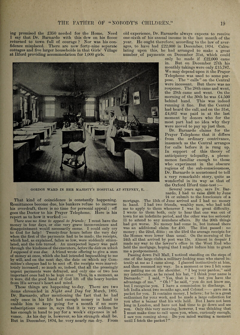 ing promised the £350 needed for the Home. Need I say that Dr. Barnardo with this dew on his fleece returned to town full of courage ? Nor was his con- fldence misplaced. There are now forty-nine separate cottages and five larger households in that Girls’ Village at Ilford providing accommodation for 1,000 girls. That kind of coincidence is constantly happening. Remittances become due, his bankers refuse to increase his overdraft, there is no time for personal appeal ; off goes the Doctor to his Prayer Telephone. Here is his report as to how it worked :— There was no time to appeal to friends; I must have the money in four days, or else very grave inconvenience and disappointment would necessarily ensue. I could only cry to God for help! Twenty-four hours before the very day when the first of the payments had to be made, the receipts, which had, as explained, fallen so low, were suddenly stimu¬ lated, and the tide turned. An unexpected legacy was paid through the kindness of the executors, before the date on which I supposed it was due. A friend wrote offering to give a sum of money at once, which she had intended bequeathing to me by will, and on the next day, the date on which my Com¬ mittee’s cheques had to be sent off, the receipts were marvel¬ lously increased; so much so, indeed, that all the pressingly urgent payments were defrayed, and only one or two less important ones had to be kept over. Thus, in a moment, as it were, did the good hand of God lift off the heavy burden from His servant’s heart and mind. These things are happening to-day. There are two items chronicled in Night and Day for March, 1895. Dr. Barnardo, after mentioning the fact that he had only once in his life had enough money in hand to enable him to keep going for a month if no more subscriptions came in, says that it is very seldom he has enough in hand to pay for a week’s expenses in ad¬ vance. As his day is, however, so his strength shall be. But in December, 1894, he very nearly ran dry. From old experience. Dr. Barnardo always expects to receive one-sixth of his annual income in the last month of the year. He ought therefore, according to the law of aver¬ ages, to have had £22,000 in December, 1894. Calcu¬ lating upon this, he had arranged to make a great number of payments on December 31st, which could only be made if £22,000 came in. But on December 27th his monthly takings were only £15,787. We may depend upon it the Prayer Telephone was used to some pur¬ pose. The ‘‘ calls ” on the Central were incessant. But there was no response. The 28th came and went, the 29th came and went. On the morning of the 30th he was £4,500 behind hand. This was indeed running it fine. But the Central had heard the call, and on the 31st, £4,662 was paid in at the last moment by donors who for the most part had no idea why they were moved to pay up just then. Dr. Barnardo claims for the Prayer Telephone that it differs from the ordinary contrivance, inasmuch as the Central arranges for calls before it is rung up. In support of this theory of anticipatory telepathy, a pheno¬ menon familiar enough to those who experiment in the obscure regions of the sub-consciousness, Dr. Barnardo is accustomed to tell a very remarkable story, quite as wonderful in its way as that of the Oxford Ilford time-test :— Several years ago, says Dr. Bar¬ nardo, I had to raise £500 by June 24 or submit to the foreclosure of a mortgage. The 15th of June arrived and I had no money in hand. I had two friends, wealthy men, who had told me to apply to them whenever I was in great difficulty. I wrote to them both, only to hear that one was out of town for an indefinite period, and the other was too seriously ill to attend to any mundane affairs. By the 20th things had got worse. No money had come in, but instead there was an additional claim for £50. The 21st passed: no money; the 22nd, ditto ; on the 23rd the average receipts for the Homes were lower than usual. On the morning of the 24th all that arrived by post was 15s. Almost in despair I made my way to the lawyer’s office in the West End who held the mortgage, hoping that I might induce him to grant me a postponement. Passing down Pall Mall, I noticed standing on the steps of one of the large clubs a military-looking man who stared in¬ tently at me as I came along. I glanced instinctively at him, and then resumed my way. In a moment or two I felt some one patting me on the shoulder. “ I beg your pardon,” said my interlocutor, as he raised his hat, “ I think your name is Barnardo.” I said, “ Yes, that is so; but you have the advantage of me.” “ Oh ! ” he said, “ you do not know me, but I recognise you. I have a commission to discharge. I left India about two months ago, and Colonel-gave me a packet for you. It contains money, I believe; for he is a great enthusiast for your work, and he made a large collection for you after a bazaar that his wife held. But I have not been long in London, and have not had time to go down and see you. Only this very morning, however, I was thinking that I must make time to call upon you, when, curiously enough, I saw you coming along. Do you mind waiting a moment until I fetch the packet ? ”