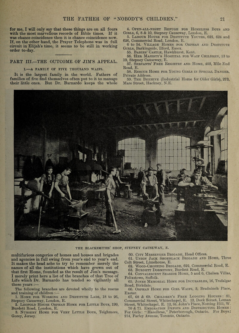 for me, I will only say that these things are on all fours with the most marvellous records of Bible times. If it was chance coincidence then it is chance coincidence now. If, on the other hand, the Prayer Telephone was in full circuit in Elijah’s time, it seems to be still in working order to-day. PART III.—THE OUTCOME OF JIM’S APPEAL. I.—A FAMILY OF FIVE THOUSAND WAIFS. It is the largest family in the world. Fathers of families of five find themselves often put to it to manage their little ones. But Dr. Barnardo keeps the whole 4. Open-all-night Refuge foe Homeless Boys and Girls, 6, 8 & 10, Stepney Causeway, London, E. 5. Labour House for Destitute Youths, 622, 624 and 626, Commercial Road, London, E. 6 to 54. Village Homes for Orphan and Destitute Girls, Barkingside, Ilford, Essex. 55. Babies’ Castle, Hawkhurst, Kent. 56. Her Majesty’s Hospital for Waif Children, 13 to 19, Stepney Causeway, E. 57. Servants’ Free Registry and Home, 403, Mile End Road, E. 58. Rescue Home for Young Girls in Special Danger, Private Address. 59. The Beehive (Industrial Home for Older Girls), 273, Mare Street, Hackney, N.E. THE blacksmiths’ SHOP, STEPNEY CAUSEWAY, E. multifarious congeries of homes and houses and brigades and agencies in full swing from year’s end to year’s end. It makes the head ache to try to remember merely the names of all the institutions which have grown out of that first Home, founded as the result of Jim’s message. I merely print here a list of the branches of that Tree of Life which Dr. Barnardo has tended so vigilantly all these years :— The following branches are devoted wholly to the rescue and training of children :— 1. Home for Working and Destitute Lads, 18 to 26, Stepney Causeway, London, E. 2. Leopold House Orphan Home for Little Boys, 199, Burdett Road, London, E. 3. Nursery Home for Very Little Boys, Teighmore, Gorey, Jersey. 60. City Messenger Brigade, Head Offices. 61. Union Jack Shoeblack Brigade and Home, Three Colt Street, Limehouse, E. 62. Wood-Chopping Brigade, 622, Commercial Road, E. 63. Burdett Dormitory, Burdett Road, E. 64. Convalescent Seaside Home, 5 and 6, Chelsea Villas, Felixstowe, Suffolk. 65. Jones Memorial Home for Incurables, 16, Trafalgar Road, Birkdale. 66. Orphan Home for Girl Waifs, 3, Bradninch Place, Exeter. 67. 68 & 69. Children’s Free Lodging Houses: 81, Commercial Street, Whitechapel, E. 12, Dock Street, Leman Street, Whitechapel, E. 12, St. John’s Place, Netting Hill, W. 70 & 71. Emigration Depots and Distributing Homes : For Girls: “ Hazelbrae,” Peterborough, Ontario. For Boys; 214, Farley Avenue, Toronto, Ontario.