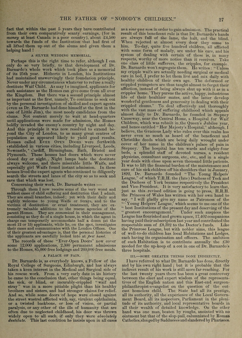 fact that within the past 5 years they have contributed from their own comparatively scanty earnings, (for in money at least Canada is a poor country), about £4,500 towards the funds of the Institution that had first of all lifted them up out of the slums and given them a helping hand ! A SILVER WEDDING MEMORIAL. Perhaps this is the right time to refer, although I can only do so very briefiy, to that development of Dr, Bamardo’s whole work which took place as a memorial of its 25th year. Hitherto in London, his Institutions had maintained unswervingly their foundation principle. Never under any circumstances whatever to refuse a really destitute Waif Child. As may I e imagined, applicants for such assistance as the Homes can give come from all over the Kingdom. But there was a second principle almost as important as the first, namely. To continue to seek out by the personal investigation of skilled and expert agents (even as Dr. Bamardo had done himself at the first in the case of Little Jim), the most needy candidates from the slums. Not content merely to wait at head-quarters until applications were made for admission, the Homes boldly invaded the enemy’s country by night and day. And this principle it was now resolved to extend be¬ yond the City of London, to as many great centres of population as appeared likely to yield good results. Houses called Ever Open Doors were forthwith established in various cities, including Liverpool, Leeds, Newcastle, Cardiff, Birmingham, Bath, Bristol and Plymouth. These houses had doors which were never closed day or night., Night lamps bade the destitute always welcome, and there miserable little Waifs, and especially girl Waifs found instant admission. In these houses lived the expert agents who continued to diligently search the streets and lanes of the city so as to seek and save that which was lost. Concerning their work. Dr. Barnardo writes :— Through them I now receive some of the very worst and saddest cases of child suffering and destitution that I admit. They are small branches, indeed; yet with their daily and nightly welcome to young Waifs or Strays, and to the victims of destitution or cruel treatment, they are ex¬ tremely valuable additions to the rescue agencies of the parent Homes. They are economical in their management, consisting as they do of a single house, in which the agent in charge can temporarily accommodate half a dozen (at the most 12 or 15) applicants, while he, on the spot, investigates their cases and communicates with the London Offices. One of their greatest advantages is, that the personal histories of the applicants are carefully looked into at Jirst hand. The records of these “Ever-Open Doors” now cover some 12,000 applications, 2,300 permanent admissions to the Homes, 85,000 free lodgings and 260,000 free meals. A PALACE OF PAIN. Dr. Barnardo is, as everybody knows, a Fellow of the Royal College of Surgeons, Edinburgh, and has alw^ays taken a keen interest in the Medical and Surgical side of his rescue work. From a v^ery early date in its history he came to the conclusion that, other things being equal, the sick, or blind, or incurably-crippled “ waif and stray ” was in a more pitiable plight than his healthy brothers and sisters, and had stronger claims for relief. And so, while some doors of hope were closed against the street wastrel afflicted with, say, virulent ophthalmia, or a twisted backbone, or loss of vision, or partial paralysis, or any other of the ills of humanity that are often due to neglected childhood, his door was thrown widely open to all such, if only they were absolutely destitute. This last condition he insists upon in all cases as a sine qua non in order to gain admission. The practical result of this beneficent rule is that Dr. Barnardo’s hands are always full of the lame, the halt, and the blind. When rejected at almost every door they come to him. To-day, quite five hundred children, all afflicted with some form of malady, are under his care, and his system qf dealing with certain of these is, in many respects, worthy of more notice than it receives. Take one class of little sufferers, the cripples, for example. Dr. Barnardo won’t segregate them. He writes : “ Unless my cripple waifs are actually needing surgical or medical care in bed, I prefer to let them live and mix daily with healthy children of their own age. The deformed or crippled youngsters are thus taught almost to forget their affliction, instead of being always shut up with it as in a cripples’ home.’They pursue the active, happy, industrious life of their healthier mates, and the latter develop wonderful gentleness and generosity in dealing with their crippled chums.” To deal effectively and thoroughly with the vast mass of suffering childhood which appeals almost daily to Dr. Barnardo, he founded in Stepney Causeway, near the Central Home, a Hospital for Waif Children, which was rebuilt in the Queen’s Jubilee year, and hence entitled “ Her Majesty’s Hospital,” although, I believe, the Gracious Lady who rules over this realm has never even so much as heard of the beneficent and Christlike deeds which are being daily wrought under cover of her name in the children’s palace of pain in Stepney. The hospital has ten wards and eighty-four beds, a splendid staff of devmted nurses, a resident physician, consultant surgeons, etc., etc., and in a single year deals with close upon seven thousand little patients. It was to lift the financial burden of the maintenance and cure of his sick children off his shoulders that in January, 1892, Dr. Barnardo founded “ The Young Helpers’ League,” of which T.R.H. the (late) Duchess of Teck and the Duchess of York became respectively the President and Vice-President. It is very satisfactory to learn that, just as this revised edition is going to press, H.R.H. the Princess of Wales has written with her own hand to say, “ I will gladly give my name as Patroness of the “ ‘ Young Helpers’ League,’ which seems to me one of the “ best Institutions of the present day and deserving of the “ greatest encouragement.” Under such auspices the League has flourished and grown apace, 17,402 companions having paid their subscription last year and contributed the respectable sum of £8,392 to the Doctor’s funds. Like the Primrose League, but with nobler aims, this league of well-to-do children has local Habitations and Lodges, each having its organisation and officers. The ambition of each Habitation is to contribute annually the £30 needed for the up-keep of a cot in one of Dr. Barnardo’s three hospitals. III.—SOME GREATER THINGS DONE INDIRECTLY. I have referred to what Dr. Barnardo has done, directly and by his own right hand ; but it is probable that the indirect result of his work is still more far-reaching. For the last twenty years there has been a great controvesy between the elect and expert wisdom of the representa¬ tives of the English nation and this East-end surgeon- philanthropist-evangelist on the question of the out¬ cast homeless child. The State had all its prestige, all its authority, all the experience of the Local Govern¬ ment Board, all its inspectors. Parliament in the pleni¬ tude of its authority, and local representative boards in all their wealth of detailed knowledge. On the other hand was one man, beaten by roughs, anointed with no ointment but that of the slop-pail, calumniated by Roman Catholics, slanged by Sadducees and slandered by Pharisees-