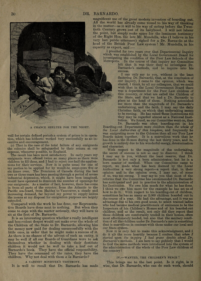 A CHANCE SHELTER FOR THE NIGHT. well for certain defined periods a system of prizes is in opera¬ tion, which has hitherto worked very successfully as an in¬ centive and encouragement. (c) That in the case of the total failure of any emigrants the colonies shall be safeguarded by their return at our expense, whenever possible, to England. The result has been most satisfactory. In early years my emigrants were offered twice as many places as there were children to fill them, and I had to reject one-half the applica¬ tions for their services. Now it is quite usual for one of my parties to be applied for by would-be employers five or six times over. The Dominion of Canada during the last two or three years has been passing through a period of severe industrial depression, which, it might have been imagined, would have operated to diminish the number of openings for our emigrants. As a matter of fact, however, there has come in from all parts of the country, from the Atlantic to the Pacific sea-board, from Halifax to Vancouver, a steady and increasing demand, far beyond my power to supply unless the means at my disposal for emigration purposes are largely extended. Compared with the work he has done, our Representa¬ tive Boards have done next to nothing. But when they come to cope with the matter seriously, they will have to sit at the feet of Dr. Barnardo. It is an interesting question whether a really intelligent and benevolent despot would not make over the whole of the Children of the State to Dr. Barnardo, allowing him the money now paid for dealing unsuccessfully with the little ones, in order that he might make a success of it. As there is no chance of the advent of such an entity, it may be well if all our Boards of Guardians were to ask themselves whether in dealing with their destitute children it would not be well to take a leaf out of Barnardo’s book. They have the official responsibility. They have the command of the rates, they have the children. Why not deal with them a la Barnardo ? A CABINET minister’s TESTIMONY. It is well to recall that Dr. Barnardo has made magnificent use of the great modern invention of boarding out. All the world has already come round to his way of thinking in the matter—as it will to his way of acting before the Twen¬ tieth Century grows out of its babyhood. I will not labour the point, but simply make space for the luminous testimony of the Right Hon. the late Mr. Mundella, who (I believe in his very last public utterance) sighed for a Dr. Barnai'do at the head of the British Poor Law system ! Mr. Mundella, in his capacity as expert, said :— I presided for two years over that Departmental Inquiry which was established by the Local Government Board for investigating the condition of the Poor Law Schools of the ^Metropolis. In the course of that inquiry my Committee felt that it was their duty to investigate Dr. Barnardo’s methods, and to inquire into his success. I can only say to you, without in the least flattering Dr. Barnardo, that, at the conclusion of our inquiry, I came to the opinion, which was shared, I think, by all my colleagues, that we could wish that in the Local Government Board there was a department for the Poor Law children of this country, or what are called the Children of the State, and that we had a Dr. Barnardo to ' place at the head of them. Nothing astonished me more than the magnitude of Dr. Barnardo’s undertaking, and the faith, I may say the daily Christian faith, on which that undertaking seems to be resting. He has raised these Institutions till they may be regarded almost as a National Insti¬ tution. We found, as our Committee went on, that Dr. Barnardo was often boarding-out in his Boarding-out Department more children than the whole of the Local Authorities of this kingdom^ and frequently he was emigrating more to the Colonies than all our Poor Law Boards taken together. It is a marvellous work that he has done in the Homes during the last thirty years, and itt. growth is entirely due to his wonderful energy, determination and character. With respect to the magnitude of the undertaking, the secret of success is not so easy to discover. I think I may say to you, without the least reserve, that Dr. Barnardo is not only a born administrator, but he is a born master of method. When our Committee came to report, we made what has been deemed by the Local Authorities a very strong report—a report that, in their opinion and in the opinion even, I may say, of some of us, was too strong. I may say to you that most of the reforms that the Committee has recommended Dr. Barnardo has anticipated and put in practice in the administration of his Institution. We owe him much for what he has done. I think we owe him more for the example he has set us of how to do it. With respect to his boarding-out of children, sometimes he has as many as 2,000 children boarded out in the course of a year. He had the advantage, and it was an advantage due to his own good sense, to select trained ladies who had become medical practitioners of eminence to be the Inspectors of his Children’s Homes and of his boarded-out children, and as the result, not only did they report that those children are comfortably tended in their homes, often most affectionately tended, but also that the sanitary condi¬ tion of all the children under Dr. Barnardo’s care is something that is marvellous in contrast with those under our local and our State system. Now it is only fair to make this acknowledgment, and I do it all the more heartily because I confess that when I started upon the injuiry I had grave doubts about Dr, Barnardo''s methods. I am here to say publicly that I would to God the same methods were introduced into the system of the administration of the whole of the Poor Law children of the country! IV.—WANTED, THE CHILDREN’S PENCE ! This brings me to the last point. Is it right, is it wise, that Dr. Barnardo, who can do such work, should