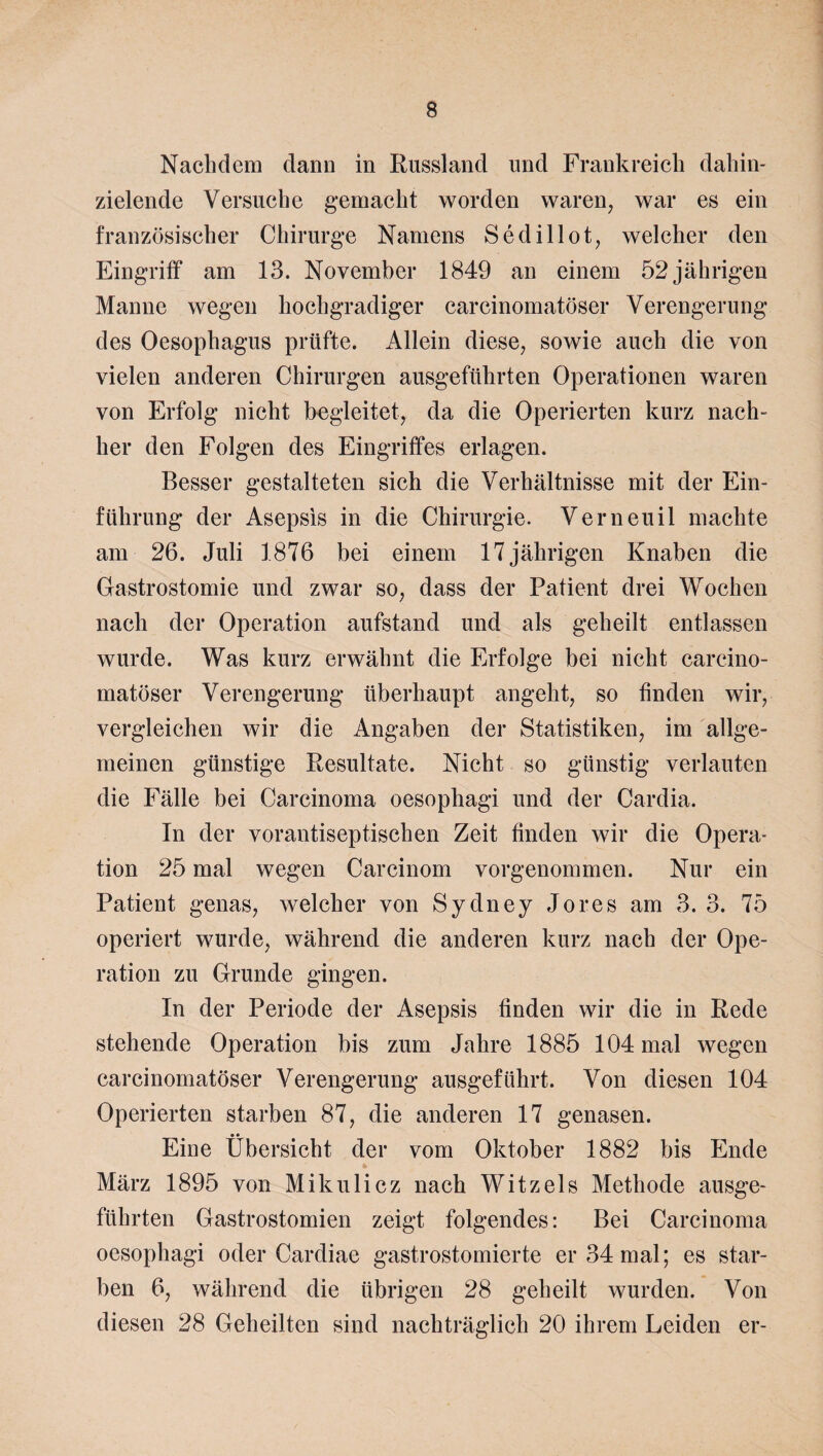 Nachdem dann in Russland und Frankreich dahin¬ zielende Versuche gemacht worden waren, war es ein französischer Chirurge Namens Sedillot, welcher den Eingriff am 13. November 1849 an einem 52 jährigen Manne wegen hochgradiger carcinomatöser Verengerung des Oesophagus prüfte. Allein diese, sowie auch die von vielen anderen Chirurgen ausgeführten Operationen waren von Erfolg nicht begleitet, da die Operierten kurz nach¬ her den Folgen des Eingriffes erlagen. Besser gestalteten sich die Verhältnisse mit der Ein¬ führung der Asepsis in die Chirurgie. Verneuil machte am 26. Juli 1876 bei einem 17 jährigen Knaben die Gastrostomie und zwar so, dass der Patient drei Wochen nach der Operation aufstand und als geheilt entlassen wurde. Was kurz erwähnt die Erfolge bei nicht carcino¬ matöser Verengerung überhaupt angeht, so finden wir, vergleichen wir die Angaben der Statistiken, im allge¬ meinen günstige Resultate. Nicht so günstig verlauten die Fälle bei Carcinoma oesophagi und der Cardia. In der vorantiseptischen Zeit finden wir die Opera¬ tion 25 mal wegen Carcinom vorgenommen. Nur ein Patient genas, welcher von Sydney Jo res am 3. 3. 75 operiert wurde, während die anderen kurz nach der Ope¬ ration zu Grunde gingen. In der Periode der Asepsis finden wir die in Rede stehende Operation bis zum Jahre 1885 104 mal wegen carcinomatöser Verengerung ausgeführt. Von diesen 104 Operierten starben 87, die anderen 17 genasen. Eine Übersicht der vom Oktober 1882 bis Ende März 1895 von Mikulicz nach Witz eis Methode ausge¬ führten Gastrostomien zeigt folgendes: Bei Carcinoma oesophagi oder Cardiae gastrostomierte er 34 mal; es star¬ ben 6, während die übrigen 28 geheilt wurden. Von diesen 28 Geheilten sind nachträglich 20 ihrem Leiden er-