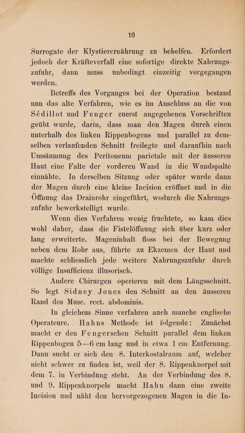 Surrogate der Klystierernährung zu behelfen. Erfordert jedoch der Kräfteverfall eine sofortige direkte Nahrungs¬ zufuhr, dann muss unbedingt einzeitig vorgegangen werden. Betreffs des Vorganges bei der Operation bestand nun das alte Verfahren, wie es im Anschluss an die von Sedillot und Fenger zuerst angegebenen Vorschriften geübt wurde, darin, dass man den Magen durch einen unterhalb des linken Rippenbogens und parallel zu dem¬ selben verlaufenden Schnitt freilegte und daraufhin nach Umsäumung des Peritoneum parietale mit der äusseren Haut eine Falte der vorderen Wand in die Wundspalte einnähte. In derselben Sitzung oder später wurde dann der Magen durch eine kleine Incision eröffnet und in die Öffnung das Drainrohr eingeführt, wodurch die Nahrungs¬ zufuhr bewerkstelligt wurde. Wenn dies Verfahren wenig fruchtete, so kam dies wohl daher, dass die Fistelöffnung sich über kurz oder lang erweiterte. Mageninhalt floss bei der Bewegung neben dem Bohr aus, führte zu Ekzemen der Haut und machte schliesslich jede weitere Nahrungszufuhr durch völlige Insufficienz illusorisch. Andere Chirurgen operieren mit dem Längsschnitt. So legt Sidney Jones den Schnitt an den äusseren Band des Muse. rect. abdominis. In gleichem Sinne verfahren auch manche englische Operateure. . Hahns Methode ist folgende: Zunächst macht er den Fe ngersehen Schnitt parallel dem linken Rippenbogen 5—6 cm lang und in etwa 1 cm Entfernung. Dann sucht er sich den 8. Interkostalraum auf, welcher nicht schwer zu finden ist, weil der 8. Rippenknorpel mit dem 7. in Verbindung steht. An der Verbindung des 8. und 9. Rippenknorpels macht Hahn dann eine zweite Incision und näht den hervorgezogenen Magen in die In-