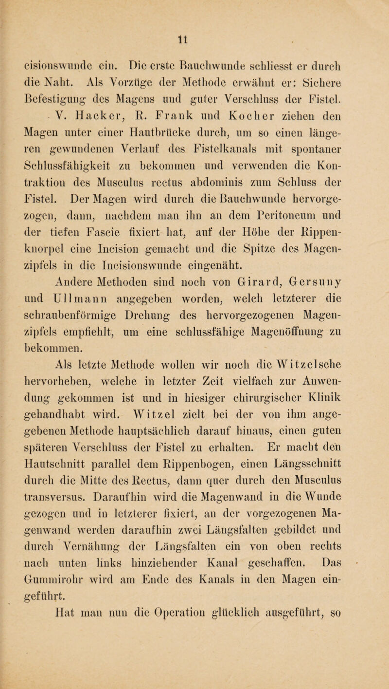 cisionswunde ein. Die erste Bauchwunde schliesst er durch die Naht. Als Vorzüge der Methode erwähnt er: Sichere Befestigung des Magens und guter Verschluss der Fistel. • V. Hacker, R. Frank und Kocher ziehen den Magen unter einer Hautbrücke durch, um so einen länge¬ ren gewundenen Verlauf des Fistelkanals mit spontaner Schlussfähigkeit zu bekommen und verwenden die Kon¬ traktion des Musculus rectus abdominis zum Schluss der Fistel. Der Magen wird durch die Bauchwunde hervorge¬ zogen, dann, nachdem man ihn an dem Peritoneum und der tiefen Fascie fixiert hat, auf der Höhe der Rippen¬ knorpel eine Incision gemacht und die Spitze des Magen¬ zipfels in die Incisionswunde eingenäht. Andere Methoden sind noch von Girard, Gersuny und Ul 1 mann angegeben worden, welch letzterer die schraubenförmige Drehung des hervorgezogenen Magen¬ zipfels empfiehlt, um eine schlussfähige Magenöffnung zu bekommen. Als letzte Methode wollen wir noch die Witzelsche hervorheben, welche in letzter Zeit vielfach zur Anwen¬ dung gekommen ist und in hiesiger chirurgischer Klinik gehandhabt wird. Witzei zielt bei der von ihm ange¬ gebenen Methode hauptsächlich darauf hinaus, einen guten späteren Verschluss der Fistel zu erhalten. Er macht den Hautschnitt parallel dem Rippenbogen, einen Längsschnitt durch die Mitte des Rectus, dann quer durch den Musculus transversus. Daraufhin wird die Magen wand in die Wunde gezogen und in letzterer fixiert, an der vorgezogenen Ma¬ genwand werden daraufhin zwei Längsfalten gebildet und durch Vernähung der Längsfalten ein von oben rechts nach unten links hinziehender Kanal geschaffen. Das Gummirohr wird am Ende des Kanals in den Magen ein¬ geführt. Hat man nun die Operation glücklich ausgeführt, so