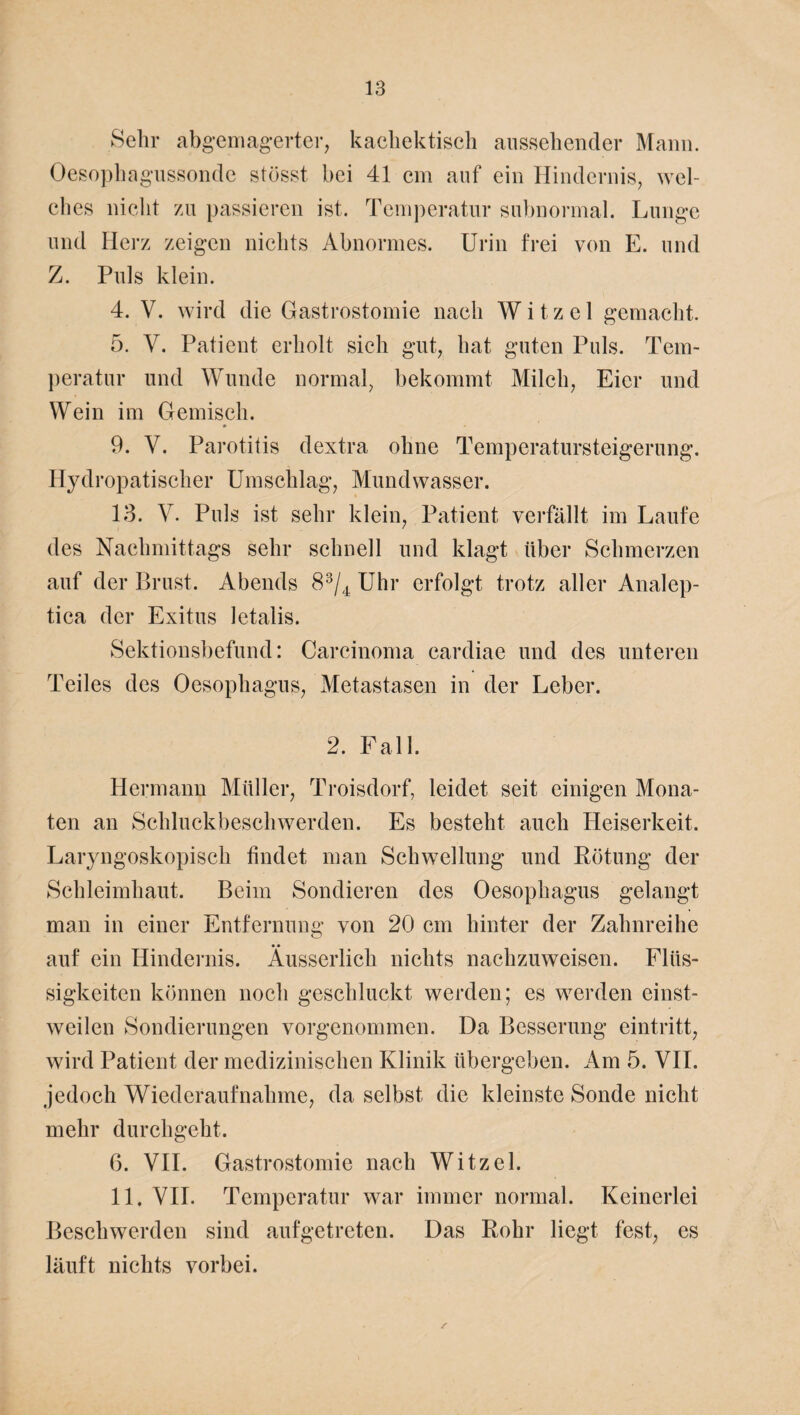 Sehr abgemagerter, kachektisch aussehender Mann. Oesophagussondc stösst bei 41 cm auf ein Hindernis, wel¬ ches nicht zu passieren ist. Temperatur subnormal. Lunge und Herz zeigen nichts Abnormes. Urin frei von E. und Z. Puls klein. 4. V. wird die Gastrostomie nach W i t z e 1 gemacht. 5. V. Patient erholt sich gut, hat guten Puls. Tem¬ peratur und Wunde normal, bekommt Milch, Eier und Wein im Gemisch. 9. V. Parotitis dextra ohne Temperatursteigerung. Hydropatischer Umschlag, Mundwasser. 13. V. Puls ist sehr klein, Patient verfällt im Laufe des Nachmittags sehr schnell und klagt über Schmerzen auf der Brust. Abends 83/4 Uhr erfolgt trotz aller Analep- tica der Exitus letalis. Sektionsbefund: Carcinoma cardiae und des unteren Teiles des Oesophagus, Metastasen in der Leber. 2. Fall. Hermann Müller, Troisdorf, leidet seit einigen Mona¬ ten an Schluckbeschwerden. Es besteht auch Heiserkeit. Laryngoskopisch findet man Schwellung und Rötung der Schleimhaut. Beim Sondieren des Oesophagus gelangt man in einer Entfernung von 20 cm hinter der Zahnreihe auf ein Hindernis. Äusserlich nichts nachzuweisen. Flüs¬ sigkeiten können noch geschluckt werden; es werden einst¬ weilen Sondierungen vorgenommen. Da Besserung eintritt, wird Patient der medizinischen Klinik übergeben. Am 5. VII. jedoch Wiederaufnahme, da selbst die kleinste Sonde nicht mehr durchgeht. 6. VII. Gastrostomie nach Witzei. 11. VII. Temperatur war immer normal. Keinerlei Beschwerden sind aufgetreten. Das Rohr liegt fest, es läuft nichts vorbei. /