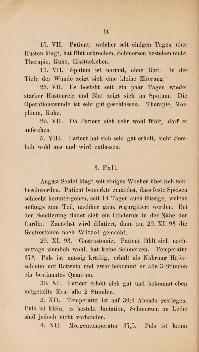 15. VII. Patient, welcher seit einigen Tagen über Husten klagt, hat Blut erbrochen, Schmerzen bestehen nicht. Therapie, Ruhe, Eisstückchen. 17. VII. Sputum ist normal, ohne Blut. In der Tiefe der Wunde zeigt sich eine kleine Eiterung. 25. VII. Es besteht seit ein paar Tagen wieder starker Hustenreiz und Blut zeigt sich im Sputum. Die Operationswunde ist sehr gut geschlossen. Therapie, Mor¬ phium, Ruhe. 29. VII. Da Patient sich sehr wohl fühlt, darf er aufstehen. 5. VIII. Patient hat sich sehr gut erholt, sieht ziem¬ lich wohl aus und wird entlassen. 3. Fall. August Seidel klagt seit einigen Wochen über Schluck¬ beschwerden. Patient bemerkte zunächst, dass feste Speisen schlecht heruntergehen, seit 14 Tagen auch flüssige, welche anfangs zum Teil, nachher ganz regurgitiert werden. Bei der Sondierung findet sich ein Hindernis in der Nähe der Cardia. Zunächst wird diktiert, dann am 29. XI. 93 die Gastrostomie nach Witzei gemacht. 29. XI. 93. Gastrostomie. Patient fühlt sich nach¬ mittags ziemlich wohl, hat keine Schmerzen. Temperatur 37°. Puls ist mässig kräftig, erhält als Nahrung Hafer¬ schleim mit Rotwein und zwar bekommt er alle 3 Stunden ein bestimmtes Quantum. 30. XI. Patient erholt sich gut und bekommt eben mitgeteilte Kost alle 2 Stunden. 2. XII. Temperatur ist auf 39,4 Abends gestiegen. Puls ist klein, es besteht Jactation, Schmerzen im Leibe sind jedoch nicht vorhanden. 4. XII. Morgentemperatur 37,5. Puls ist kaum