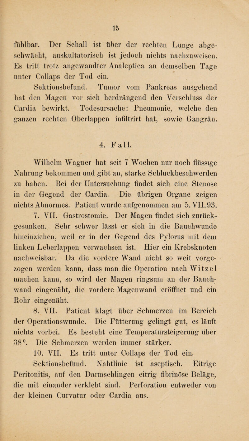 fühlbar. Der Schall ist über der rechten Lunge abge¬ schwächt, auskultatorisch ist jedoch nichts nachzuweisen. Es tritt trotz angewandter Analeptica an demselben Tage unter Collaps der Tod ein. Sektionsbefund. Tumor vom Pankreas ausgehend hat den Magen vor sich herdrängend den Verschluss der Cardia bewirkt. Todesursache: Pneumonie, welche den ganzen rechten Oberlappen infiltrirt hat, sowie Gangrän. 4. Fall. Wilhelm Wagner hat seit 7 Wochen nur noch flüssige Nahrung bekommen und gibt an, starke Schluckbeschwerden zu haben. Bei der Untersuchung findet sich eine Stenose in der Gegend der Cardia. Die übrigen Organe zeigen nichts Abnormes. Patient wurde aufgenommen am 5. VII. 93. 7. VII. Gastrostomie. Der Magen findet sich zurück¬ gesunken. Sehr schwer lässt er sich in die Bauchwunde hineinziehen, weil er in der Gegend des Pylorus mit dem linken Leberlappen verwachsen ist. Hier ein Krebsknoten nachweisbar. Da die vordere Wand nicht so weit vorge¬ zogen werden kann, dass man die Operation nach Witzei machen kann, so wird der Magen ringsum an der Bauch¬ wand eingenäht, die vordere Magenwand eröffnet und ein Rohr eingenäht. 8. VII. Patient klagt über Schmerzen im Bereich der Operationswunde. Die Fütterung gelingt gut, es läuft nichts vorbei. Es besteht eine Temperatursteigerung über 38°. Die Schmerzen werden immer stärker. 10. VII. Es tritt unter Collaps der Tod ein. Sektionsbefund. Nahtlinie ist aseptisch. Eitrige Peritonitis, auf den Darmschlingen eitrig fibrinöse Beläge, die mit einander verklebt sind. Perforation entweder von der kleinen Curvatur oder Cardia aus.