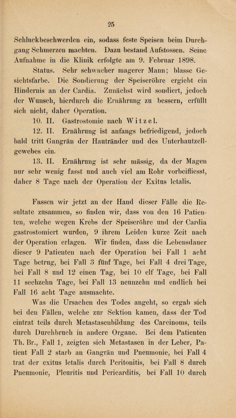 Schluckbeschwerden ein, sodass feste Speisen beim Durch¬ gang- Schmerzen machten. Dazu bestand Aufstossen. Seine Aufnahme in die Klinik erfolgte am 9. Februar 1898. Status. Sehr schwacher magerer Mann; blasse Ge¬ sichtsfarbe. Die Sondierung der Speiseröhre ergiebt ein Hindernis an der Cardia. Zunächst wird sondiert, jedoch der Wunsch, hierdurch die Ernährung zu bessern, erfüllt sich nicht, daher Operation. 10. II. Gastrostomie nach W i t z e 1. 12. II. Ernährung ist anfangs befriedigend, jedoch bald tritt Gangrän der Hautränder und des Unterhautzell¬ gewebes ein. 13. II. Ernährung ist sehr mässig, da der Magen nur sehr wenig fasst und auch viel am Rohr vorbeifliesst, daher 8 Tage nach der Operation der Exitus letalis. Fassen wir jetzt an der Hand dieser Fälle die Re¬ sultate zusammen, so finden wir, dass von den 16 Patien¬ ten, welche wegen Krebs der Speiseröhre und der Cardia gastrostomiert wurden, 9 ihrem Leiden kurze Zeit nach der Operation erlagen. Wir finden, dass die Lebensdauer dieser 9 Patienten nach der Operation bei Fall 1 acht Tage betrug, bei Fall 3 fünf Tage, bei Fall 4 drei Tage, bei Fall 8 und 12 einen Tag, bei 10 elf Tage, bei Fall 11 sechzehn Tage, bei Fall 13 neunzehn und endlich bei Fall 16 acht Tage ausmachte. Was die Ursachen des Todes angeht, so ergab sich bei den Fällen, welche zur Sektion kamen, dass der Tod eintrat teils durch Metastasenbildung des Carcinoms, teils durch Durchbruch in andere Organe. Bei dem Patienten Th. Br., Fall 1, zeigten sich Metastasen in der Leber, Pa¬ tient Fall 2 starb an Gangrän und Pneumonie, bei Fall 4 trat der exitus letalis durch Peritonitis, bei Fall 8 durch Pneumonie, Pleuritis und Pericarditis, bei Fall 10 durch