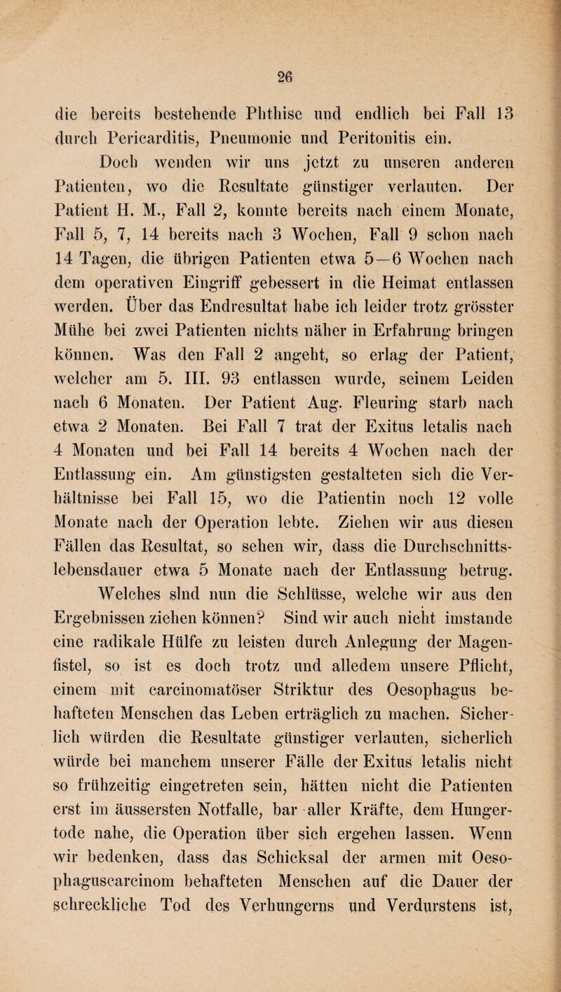 die bereits bestehende Phthise und endlich bei Fall 13 durch Pericarditis, Pneumonie und Peritonitis ein. Doch wenden wir uns jetzt zu unseren anderen Patienten, wo die Resultate günstiger verlauten. Der Patient H. M., Fall 2, konnte bereits nach einem Monate, Fall 5, 7, 14 bereits nach 3 Wochen, Fall 9 schon nach 14 Tagen, die übrigen Patienten etwa 5 — 6 Wochen nach dem operativen Eingriff gebessert in die Heimat entlassen • • werden. Uber das Endresultat habe ich leider trotz grösster Mühe bei zwei Patienten nichts näher in Erfahrung bringen können. Was den Fall 2 angeht, so erlag der Patient, welcher am 5. III. 93 entlassen wurde, seinem Leiden nach 6 Monaten. Der Patient Aug. Fleuring starb nach etwa 2 Monaten. Bei Fall 7 trat der Exitus letalis nach 4 Monaten und bei Fall 14 bereits 4 Wochen nach der Entlassung ein. Am günstigsten gestalteten sich die Ver¬ hältnisse bei Fall 15, wo die Patientin noch 12 volle Monate nach der Operation lebte. Ziehen wir aus diesen Fällen das Resultat, so sehen wir, dass die Durchschnitts¬ lebensdauer etwa 5 Monate nach der Entlassung betrug. Welches sind nun die Schlüsse, welche wir aus den Ergebnissen ziehen können? Sind wir auch nicht imstande eine radikale Hülfe zu leisten durch Anlegung der Magen¬ fistel, so ist es doch trotz und alledem unsere Pflicht, einem mit carcinomatöser Striktur des Oesophagus be¬ hafteten Menschen das Leben erträglich zu machen. Sicher' lieh würden die Resultate günstiger verlauten, sicherlich würde bei manchem unserer Fälle der Exitus letalis nicht so frühzeitig eingetreten sein, hätten nicht die Patienten erst im äussersten Notfälle, bar aller Kräfte, dem Hunger¬ tode nahe, die Operation über sich ergehen lassen. Wenn wir bedenken, dass das Schicksal der armen mit Oeso- phaguscarcinom behafteten Menschen auf die Dauer der schreckliche Tod des Verhungerns und Verdurstens ist,