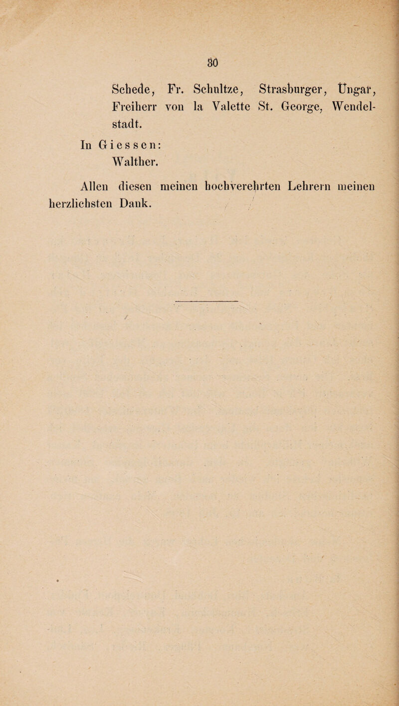 3Ö Schede, Fr. Schnitze, Strasburger, Üngal% Freiherr von la Valette St. George, Wendel- stad t. In Giessen: Walther. Allen diesen meinen hochverehrten Lehrein meinen herzlichsten Dank.