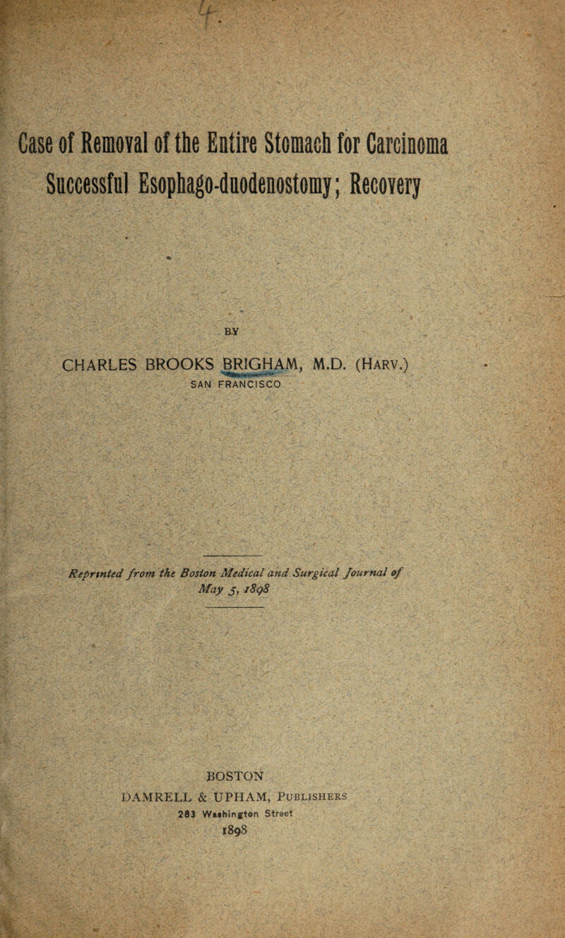 Case of Removal of the Entire Stomach for Carcinoma Successful Esophago-duodenostomy; Recovery BY CHARLES BROOKS BRIGHAM, M.D. (Harv.) SAN FRANCISCO Rtprtnted from the Boston Medical and Surgical Journal of May 3, i8q8 BOSTON DAMRELL & UPHAM, Publishers 283 WMhington Street 1898