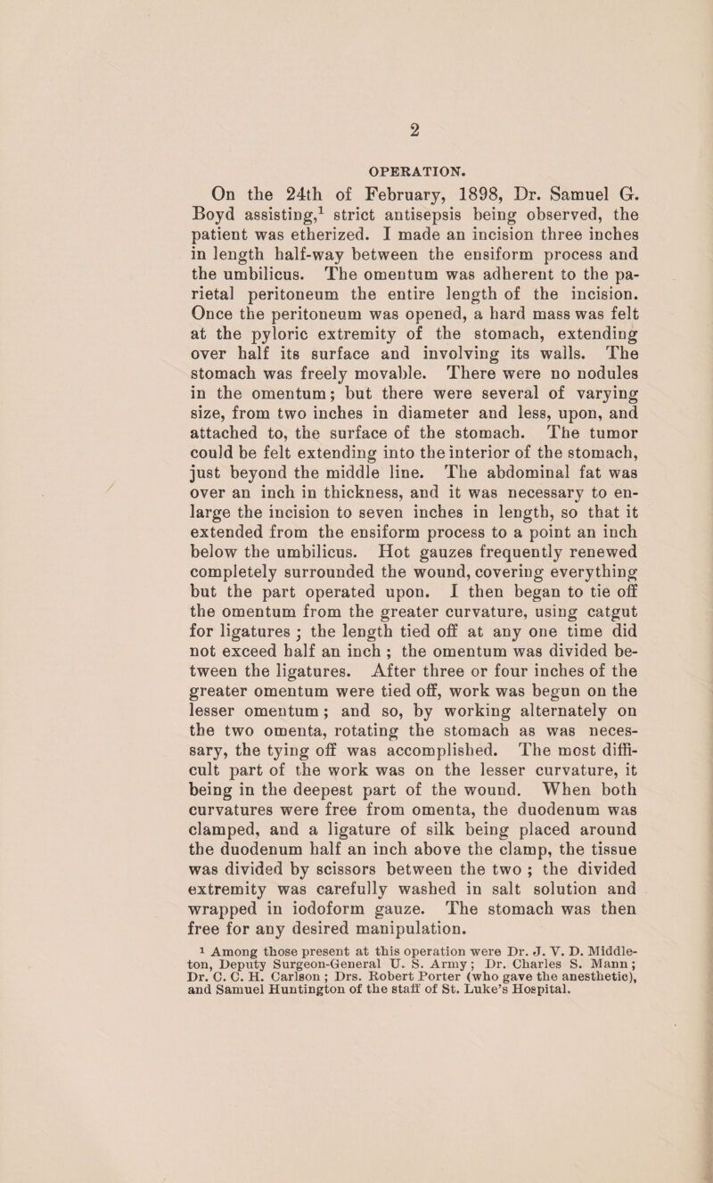 OPERATION. On the 24th of February, 1898, Dr. Samuel G. Boyd assisting,1 strict antisepsis being observed, the patient was etherized. I made an incision three inches in length half-way between the ensiform process and the umbilicus. The omentum was adherent to the pa¬ rietal peritoneum the entire length of the incision. Once the peritoneum was opened, a hard mass was felt at the pyloric extremity of the stomach, extending over half its surface and involving its walls. The stomach was freely movable. There were no nodules in the omentum; but there were several of varying size, from two inches in diameter and less, upon, and attached to, the surface of the stomach. The tumor could be felt extending into the interior of the stomach, just beyond the middle line. The abdominal fat was over an inch in thickness, and it was necessary to en¬ large the incision to seven inches in length, so that it extended from the ensiform process to a point an inch below the umbilicus. Hot gauzes frequently renewed completely surrounded the wound, covering everything but the part operated upon. I then began to tie off the omentum from the greater curvature, using catgut for ligatures ; the length tied off at any one time did not exceed half an inch ; the omentum was divided be¬ tween the ligatures. After three or four inches of the greater omentum were tied off, work was begun on the lesser omentum ; and so, by working alternately on the two omenta, rotating the stomach as was neces¬ sary, the tying off was accomplished. The most diffi¬ cult part of the work was on the lesser curvature, it being in the deepest part of the wound. When both curvatures were free from omenta, the duodenum was clamped, and a ligature of silk being placed around the duodenum half an inch above the clamp, the tissue was divided by scissors between the two ; the divided extremity was carefully washed in salt solution and wrapped in iodoform gauze. The stomach was then free for any desired manipulation. 1 Among those present at this operation were Dr. J. V. D. Middle- ton, Deputy Surgeon-General U. S. Army ; Dr. Charles S. Mann ; Dr. C. C. H. Carlson ; Drs. Robert Porter (who gave the anesthetic), and Samuel Huntington of the staff of St. Luke’s Hospital.