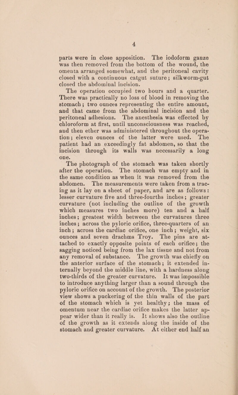 parts were in close apposition. The iodoform gauze was then removed from the bottom of the wound, the omenta arranged somewhat, and the peritoneal cavity closed with a continuous catgut suture; silkworm-gut closed the abdominal incision. The operation occupied two hours and a quarter. There was practically no loss of blood in removing the stomach; two ounces representing the entire amount, and that came from the abdominal incision and the peritoneal adhesions. The anesthesia was effected by chloroform at first, until unconsciousness was reached, and then ether was administered throughout the opera¬ tion ; eleven ounces of the latter were used. The patient had an exceedingly fat abdomen, so that the incision through its walls was necessarily a long one. The photograph of the stomach was taken shortly after the operation. The stomach was empty and in the same condition as when it was removed from the abdomen. The measurements were taken from a trac¬ ing as it lay on a sheet of paper, and are as follows: lesser curvature five and three-fourths inches; greater curvature (not including the outline of the growth which measures two inches more) ten and a half inches; greatest width between the curvatures three inches; across the pyloric orifice, three-quarters of an inch; across the cardiac orifice, one inch; weight, six ounces and seven drachms Troy. The pins are at¬ tached to exactly opposite points of each orifice; the sagging noticed being from the lax tissue and not from any removal of substance. The growth was chiefly on the anterior surface of the stomach; it extended in¬ ternally beyond the middle line, with a hardness along two-thirds of the greater curvature. It was impossible to introduce anything larger than a sound through the pyloric orifice on account of the growth. The posterior view shows a puckering of the thin walls of the part of the stomach which is yet healthy; the mass of omentum near the cardiac orifice makes the latter ap¬ pear wider than it really is. It shows also the outline of the growth as it extends along the inside of the stomach and greater curvature. At either end half an