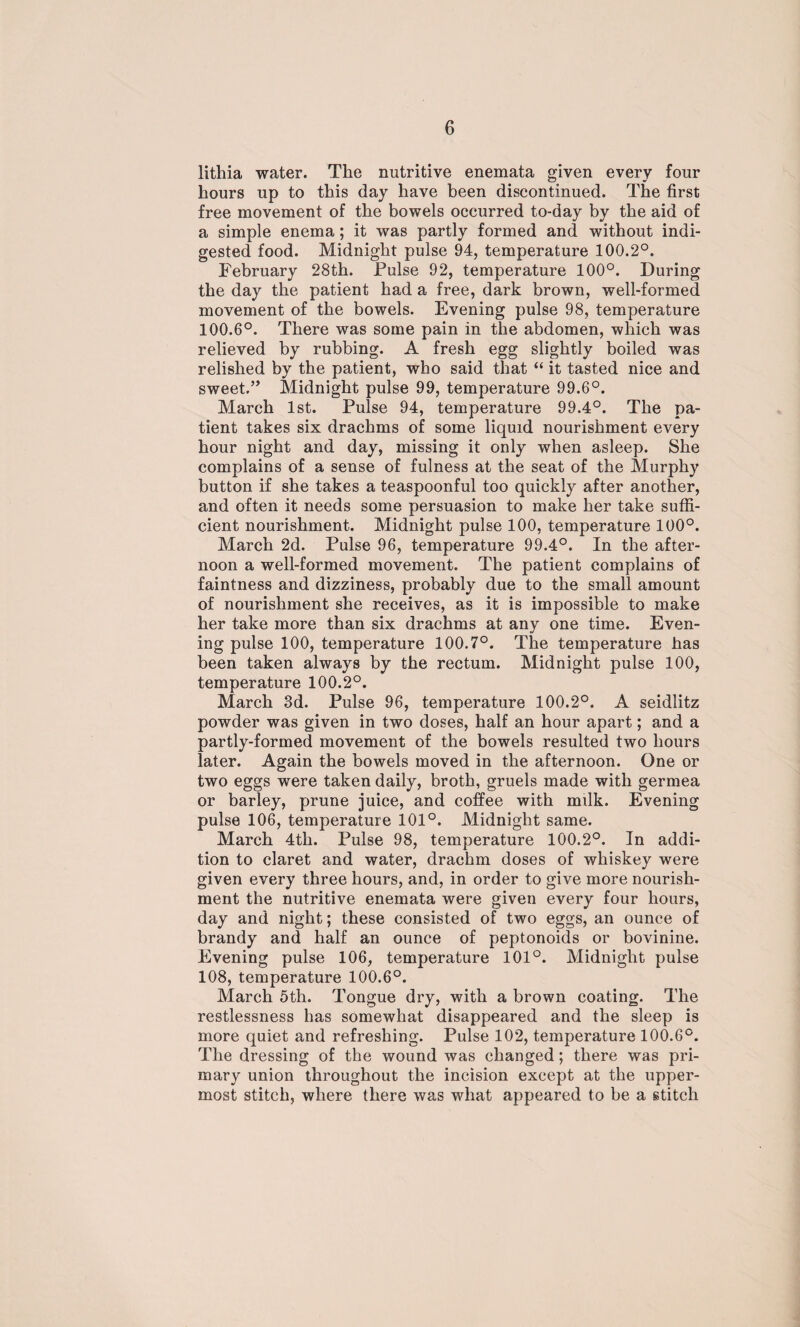 lithia water. The nutritive enemata given every four hours up to this day have been discontinued. The first free movement of the bowels occurred to-day by the aid of a simple enema ; it was partly formed and without indi¬ gested food. Midnight pulse 94, temperature 100.2°. February 28th. Pulse 92, temperature 100°. During the day the patient had a free, dark brown, well-formed movement of the bowels. Evening pulse 98, temperature 100.6°. There was some pain in the abdomen, which was relieved by rubbing. A fresh egg slightly boiled was relished by the patient, who said that “ it tasted nice and sweet.” Midnight pulse 99, temperature 99.6°. March 1st. Pulse 94, temperature 99.4°. The pa¬ tient takes six drachms of some liquid nourishment every hour night and day, missing it only when asleep. She complains of a sense of fulness at the seat of the Murphy button if she takes a teaspoonful too quickly after another, and often it needs some persuasion to make her take suffi¬ cient nourishment. Midnight pulse 100, temperature 100°. March 2d. Pulse 96, temperature 99.4°. In the after¬ noon a well-formed movement. The patient complains of faintness and dizziness, probably due to the small amount of nourishment she receives, as it is impossible to make her take more than six drachms at any one time. Even¬ ing pulse 100, temperature 100.7°. The temperature has been taken always by the rectum. Midnight pulse 100, temperature 100.2°. March 3d. Pulse 96, temperature 100.2°. A seidlitz powder was given in two doses, half an hour apart; and a partly-formed movement of the bowels resulted two hours later. Again the bowels moved in the afternoon. One or two eggs were taken daily, broth, gruels made with germea or barley, prune juice, and coffee with milk. Evening pulse 106, temperature 101°. Midnight same. March 4th. Pulse 98, temperature 100.2°. In addi¬ tion to claret and water, drachm doses of whiskey were given every three hours, and, in order to give more nourish¬ ment the nutritive enemata were given every four hours, day and night; these consisted of two eggs, an ounce of brandy and half an ounce of peptonoids or bovinine. Evening pulse 106, temperature 101°. Midnight pulse 108, temperature 100.6°. March 5th. Tongue dry, with a brown coating. The restlessness has somewhat disappeared and the sleep is more quiet and refreshing. Pulse 102, temperature 100.6°. The dressing of the wound was changed; there was pri¬ mary union throughout the incision except at the upper¬ most stitch, where there was what appeared to be a stitch