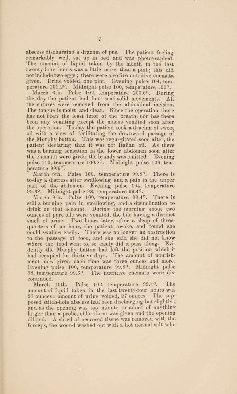 abscess discharging a drachm of pus. The patient feeling remarkably well, sat up in bed and was photographed. The amount of liquid taken by the mouth in the last twenty-four hours was a little more than a pint; this did not include two eggs ; there were also five nutritive enemata given. Urine voided, one pint. Evening pulse 104, tem¬ perature 101.2°. Midnight pulse 100, temperature 100°. March 6th. Pulse 102, temperature 100.6°. During the day the patient had four semi-solid movements. All the sutures were removed from the abdominal incision. The tongue is moist and clear. Since the operation there has not been the least fetor of the breath, nor has there been any vomiting except the mucus vomited soon after the operation. To-day the patient took a drachm of sweet oil with a view of facilitating the downward passage of the Murphy button. This was regurgitated soon after, the patient declaring that it was not Italian oil. As there was a burning sensation in the lower abdomen soon after the enemata were given, the brandy was omitted. Evening pulse 110, temperature 100.2°. Midnight pulse 106, tem¬ perature 99.6°. March 8th. Pulse 100, temperature 99.8°. There is to day a distress after swallowing and a pain in the upper part of the abdomen. Evening pulse 104, temperature 99.6°. Midnight pulse 98, temperature 99.4°. March 9th. Pulse 100, temperature 99.4°. There is still a burning pain in swallowing, and a disinclination to drink on that account. During the morning about two ounces of pure bile were vomited, the bile having a distinct smell of urine. Two hours later, after a sleep of three- quarters of an hour, the patient awoke, and found she could swallow easily. There was no longer an obstruction to the passage of food, and she said she did not know where the food went to, so easily did it pass along. Evi¬ dently the Murphy button had left the position which it had occupied for thirteen days. The amount of nourish¬ ment now given each time was three ounces and more. Evening pulse 100, temperature 99.8°. Midnight pulse 98, temperature 99.6°. The nutritive enemata were dis¬ continued. March 10th. Pulse 102, temperature 99.4°. The amount of liquid taken in the last twenty-four hours was 37 ounces ; amount of urine voided, 27 ounces. The sup¬ posed stitch-hole abscess had been discharging but slightly ; and as the opening was too minute to admit of anything larger than a probe, chloroform was given and the opening dilated. A shred of necrosed tissue was removed with the forceps, the wound washed out with a hot normal salt solu-