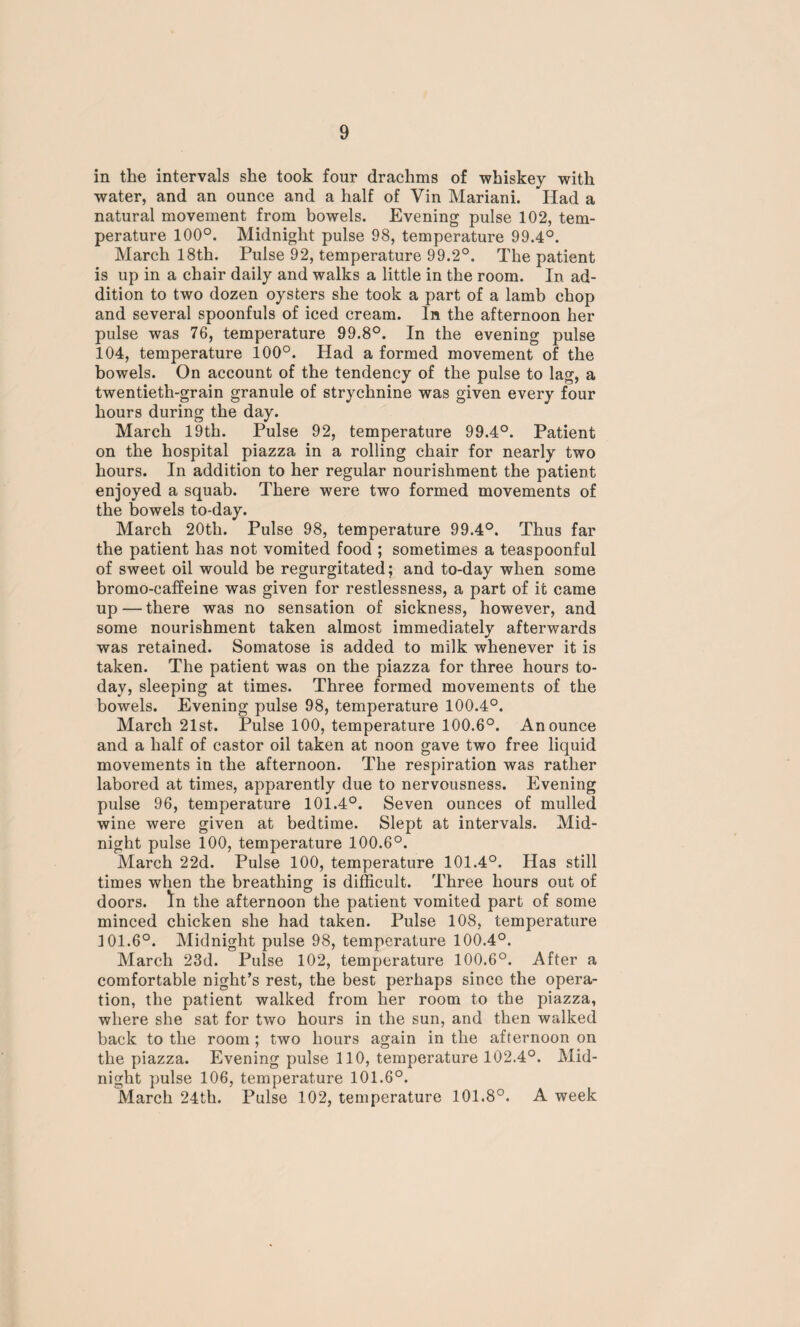 in the intervals she took four drachms of whiskey with water, and an ounce and a half of Yin Mariani. Had a natural movement from bowels. Evening pulse 102, tem¬ perature 100°. Midnight pulse 98, temperature 99.4°. March 18th. Pulse 92, temperature 99.2°. The patient is up in a chair daily and walks a little in the room. In ad¬ dition to two dozen oysters she took a part of a lamb chop and several spoonfuls of iced cream. In the afternoon her pulse was 76, temperature 99.8°. In the evening pulse 104, temperature 100°. Had a formed movement of the bowels. On account of the tendency of the pulse to lag, a twentieth-grain granule of strychnine was given every four hours during the day. March 19th. Pulse 92, temperature 99.4°. Patient on the hospital piazza in a rolling chair for nearly two hours. In addition to her regular nourishment the patient enjoyed a squab. There were two formed movements of the bowels to-day. March 20tli. Pulse 98, temperature 99.4°. Thus far the patient has not vomited food ; sometimes a teaspoonful of sweet oil would be regurgitated; and to-day when some bromo-caffeine was given for restlessness, a part of it came up — there was no sensation of sickness, however, and some nourishment taken almost immediately afterwards was retained. Somatose is added to milk whenever it is taken. The patient was on the piazza for three hours to¬ day, sleeping at times. Three formed movements of the bowels. Evening pulse 98, temperature 100.4°. March 21st. Pulse 100, temperature 100.6°. An ounce and a half of castor oil taken at noon gave two free liquid movements in the afternoon. The respiration was rather labored at times, apparently due to nervousness. Evening pulse 96, temperature 101.4°. Seven ounces of mulled wine were given at bedtime. Slept at intervals. Mid¬ night pulse 100, temperature 100.6°. March 22d. Pulse 100, temperature 101.4°. Has still times when the breathing is difficult. Three hours out of doors, ^n the afternoon the patient vomited part of some minced chicken she had taken. Pulse 108, temperature 101.6°. Midnight pulse 98, temperature 100.4°. March 23d. Pulse 102, temperature 100.6°. After a comfortable night’s rest, the best perhaps since the opera¬ tion, the patient walked from her room to the piazza, where she sat for two hours in the sun, and then walked back to the room ; two hours again in the afternoon on the piazza. Evening pulse 110, temperature 102.4°. Mid¬ night pulse 106, temperature 101.6°. March 24th. Pulse 102, temperature 101.8°. A week