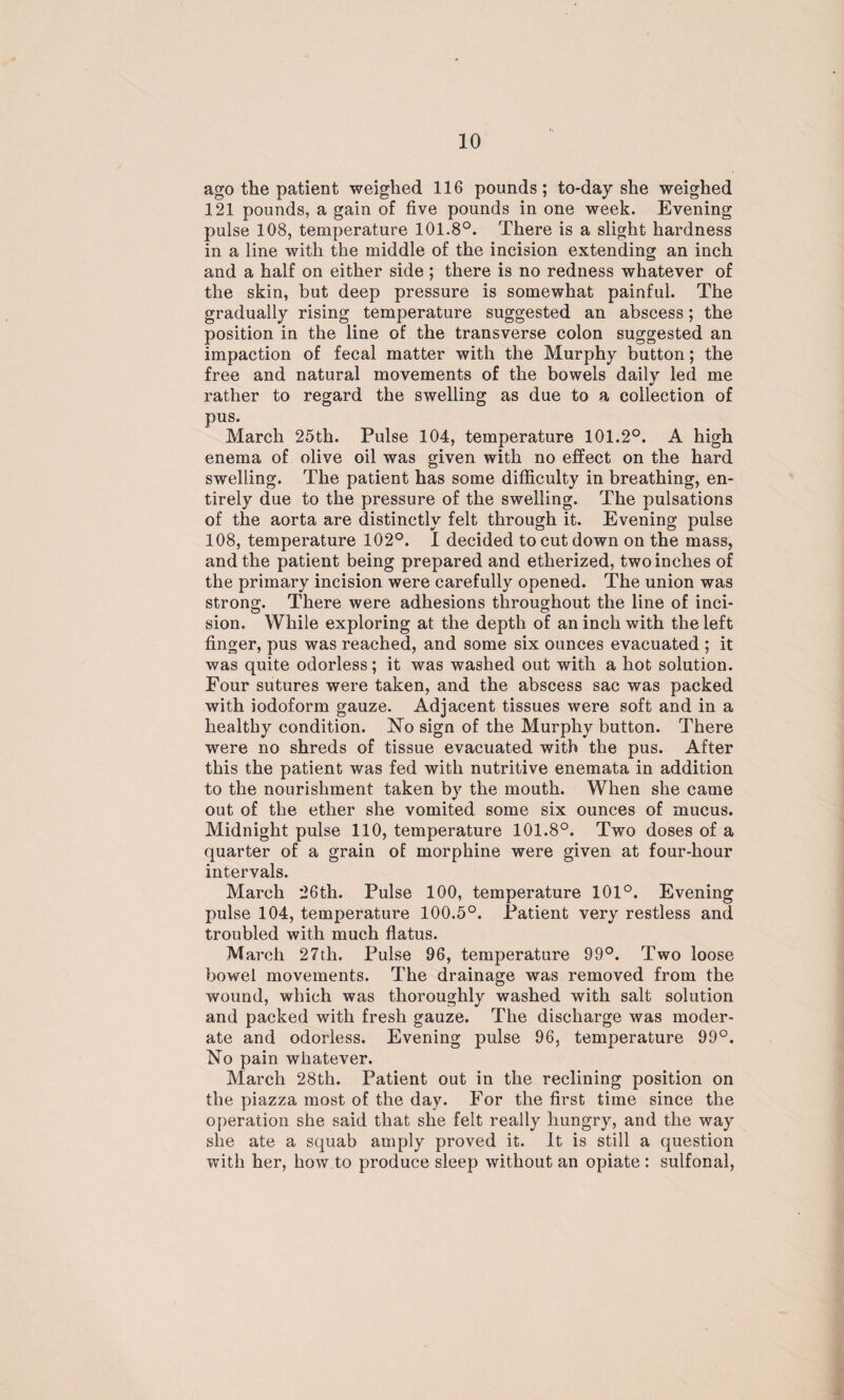 ago the patient weighed 116 pounds ; to-day she weighed 121 pounds, a gain of five pounds in one week. Evening pulse 108, temperature 101.8°. There is a slight hardness in a line with the middle of the incision extending an inch and a half on either side ; there is no redness whatever of the skin, but deep pressure is somewhat painful. The gradually rising temperature suggested an abscess; the position in the line of the transverse colon suggested an impaction of fecal matter with the Murphy button; the free and natural movements of the bowels daily led me rather to regard the swelling as due to a collection of pus. March 25th. Pulse 104, temperature 101.2°. A high enema of olive oil was given with no effect on the hard swelling. The patient has some difficulty in breathing, en¬ tirely due to the pressure of the swelling. The pulsations of the aorta are distinctly felt through it. Evening pulse 108, temperature 102°. I decided to cut down on the mass, and the patient being prepared and etherized, two inches of the primary incision were carefully opened. The union was strong. There were adhesions throughout the line of inci- sion. While exploring at the depth of an inch with the left finger, pus was reached, and some six ounces evacuated ; it was quite odorless; it was washed out with a hot solution. Four sutures were taken, and the abscess sac was packed with iodoform gauze. Adjacent tissues were soft and in a healthy condition. No sign of the Murphy button. There were no shreds of tissue evacuated with the pus. After this the patient was fed with nutritive enemata in addition to the nourishment taken by the mouth. When she came out of the ether she vomited some six ounces of mucus. Midnight pulse 110, temperature 101.8°. Two doses of a quarter of a grain of morphine were given at four-hour intervals. March 26th. Pulse 100, temperature 101°. Evening pulse 104, temperature 100.5°. Patient very restless and troubled with much flatus. March 27th. Pulse 96, temperature 99°. Two loose bowel movements. The drainage was removed from the wound, which was thoroughly washed with salt solution and packed with fresh gauze. The discharge was moder¬ ate and odorless. Evening pulse 96, temperature 99°. No pain whatever. March 28th. Patient out in the reclining position on the piazza most of the day. For the first time since the operation she said that she felt really hungry, and the way she ate a squab amply proved it. It is still a question with her, how to produce sleep without an opiate : sulfonal,