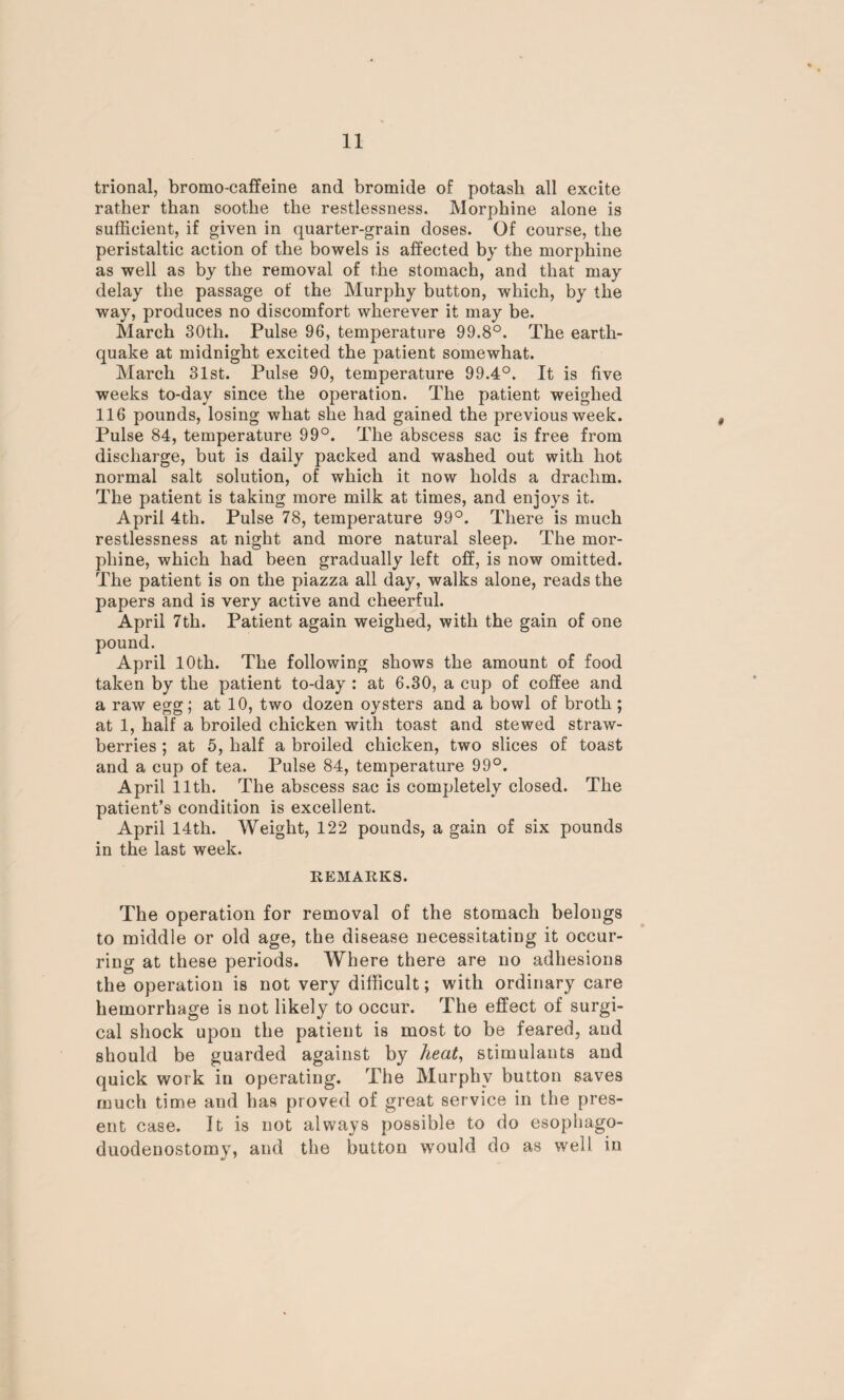 trional, bromo-caffeine and bromide of potash all excite rather than soothe the restlessness. Morphine alone is sufficient, if given in quarter-grain doses. Of course, the peristaltic action of the bowels is affected by the morphine as well as by the removal of the stomach, and that may delay the passage of the Murphy button, which, by the way, produces no discomfort wherever it may be. March 30th. Pulse 96, temperature 99.8°. The earth¬ quake at midnight excited the patient somewhat. March 31st. Pulse 90, temperature 99.4°. It is five weeks to-day since the operation. The patient weighed 116 pounds, losing what she had gained the previous week. Pulse 84, temperature 99°. The abscess sac is free from discharge, but is daily packed and washed out with hot normal salt solution, of which it now holds a drachm. The patient is taking more milk at times, and enjoys it. April 4th. Pulse 78, temperature 99°. There is much restlessness at night and more natural sleep. The mor¬ phine, which had been gradually left off, is now omitted. The patient is on the piazza all day, walks alone, reads the papers and is very active and cheerful. April 7th. Patient again weighed, with the gain of one pound. April 10th. The following shows the amount of food taken by the patient to-day : at 6.30, a cup of coffee and a raw egg; at 10, two dozen oysters and a bowl of broth ; at 1, half a broiled chicken with toast and stewed straw¬ berries ; at 5, half a broiled chicken, two slices of toast and a cup of tea. Pulse 84, temperature 99°. April 11th. The abscess sac is completely closed. The patient’s condition is excellent. April 14th. Weight, 122 pounds, a gain of six pounds in the last week. REMARKS. The operation for removal of the stomach belongs to middle or old age, the disease necessitating it occur¬ ring at these periods. Where there are no adhesions the operation is not very difficult; with ordinary care hemorrhage is not likely to occur. The effect of surgi¬ cal shock upon the patient is most to be feared, and should be guarded against by heat, stimulants and quick work in operating. The Murphy button saves much time and has proved of great service in the pres¬ ent case. It is not always possible to do esopliago- duodenostomy, and the button w'ould do as well in