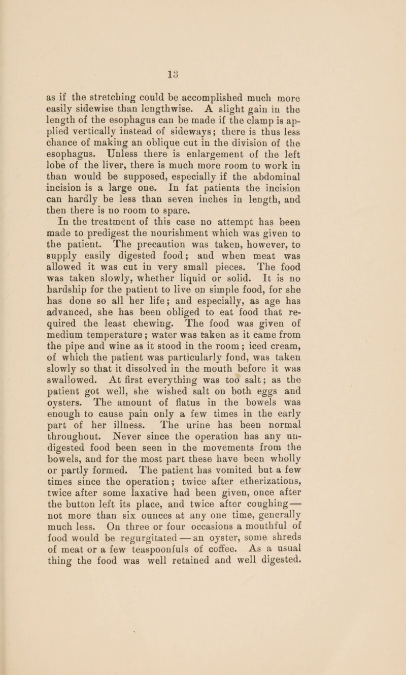 as if the stretching could be accomplished much more easily sidewise than lengthwise. A slight gain in the length of the esophagus can be made if the clamp is ap¬ plied vertically instead of sideways; there is thus less chance of making an oblique cut in the division of the esophagus. Unless there is enlargement of the left lobe of the liver, there is much more room to work in than would be supposed, especially if the abdominal incision is a large one. In fat patients the incision can hardly be less than seven inches in length, and then there is no room to spare. In the treatment of this case no attempt has been made to predigest the nourishment which was given to the patient. The precaution was taken, however, to supply easily digested food; and when meat was allowed it was cut in very small pieces. The food was taken slowly, whether liquid or solid. It is no hardship for the patient to live on simple food, for she has done so all her life; and especially, as age has advanced, she has been obliged to eat food that re¬ quired the least chewing. The food was given of medium temperature; water was taken as it came from the pipe and wine as it stood in the room; iced cream, of which the patient was particularly fond, was taken slowly so that it dissolved in the mouth before it was swallowed. At first everything was too salt; as the patient got well, she wished salt on both eggs and oysters. The amount of flatus in the bowels was enough to cause pain only a few times in the early part of her illness. The urine has been normal throughout. Never since the operation has any un¬ digested food been seen in the movements from the bowels, and for the most part these have been wholly or partly formed. The patient has vomited but a few times since the operation; twice after etherizations, twice after some laxative had been given, once after the button left its place, and twice after coughing — not more than six ounces at any one time, generally much less. On three or four occasions a mouthful of food would be regurgitated — an oyster, some shreds of meat or a few teaspoonfuls of coffee. As a usual thing the food was well retained and well digested.
