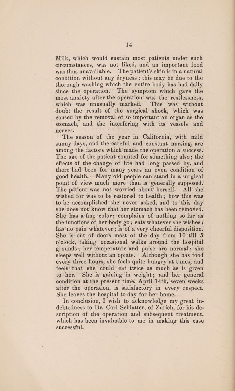 Milk, which would sustain most patients under such circumstances, was not liked, and an important food was thus unavailable. The patient’s skin is in a natural condition without any dryness ; this may be due to the thorough washing which the entire body has had daily since the operation. The symptom which gave the most anxiety after the operation was the restlessness, which was unusually marked. This was without doubt the result of the surgical shock, which was caused by the removal of so important an organ as the stomach, and the interfering with its vessels and nerves. The season of the year in California, with mild sunny days, and the careful and constant nursing, are among the factors which made the operation a success. The age of the patient counted for something also; the effects of the change of life had long passed by, and there had been for many years an even condition of good health. Many old people can stand in a surgical point of view much more than is generally supposed. The patient was not worried about herself. All she wished for was to be restored to health; how this was to be accomplished she never asked, and to this day she does not know that her stomach has been removed. She has a fine color; complains of nothing so far as the functions of her body go ; eats whatever she wishes ; has no pain whatever; is of a very cheerful disposition. She is out of doors most of the day from 10 till 5 o’clock, taking occasional walks around the hospital grounds; her temperature and pulse are normal; she sleeps well without an opiate. Although she has food every three hours, she feels quite hungry at times, and feels that she could eat twice as much as is given to her. She is gaining in weight; and her general condition at the present time, April 14th, seven weeks after the operation, is satisfactory in every respect. She leaves the hospital to-day for her home. In conclusion, I wish to acknowledge my great in¬ debtedness to Dr. Carl Schlatter, of Zurich, for his de¬ scription of the operation and subsequent treatment, which has been invaluable to me in making this case successful.