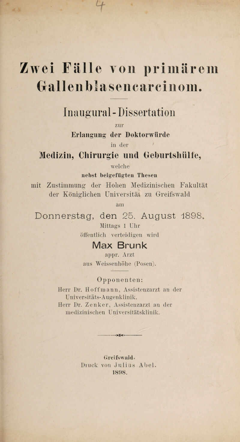 Zwei Fälle von primärem Gallen bla sencarcinom. Inaugural- Dissertation zur Erlangung’ der Doktorwürde in der ' Medizin, Chirurgie und Oeburtsliülfe, welche nebst bei gefügten Thesen mit Zustimmung’ der Hohen Medizinischen Fakultät der Königlichen Universität zu Greifswald am Donnerstag, den 25. August 1898, Mittags 1 Uhr öffentlich verteidigen wird Max Brunk appr. Arzt aus Weissenhöhe (Posen). Opponenten: Herr Dr. Hoff mann, Assistenzarzt an der Universitäts-Augenklinik. Herr Dr. Zenker, Assistenzarzt an der medizinischen Universitätsklinik. >*< Greifswald» Druck von Julius Abel. 1808.