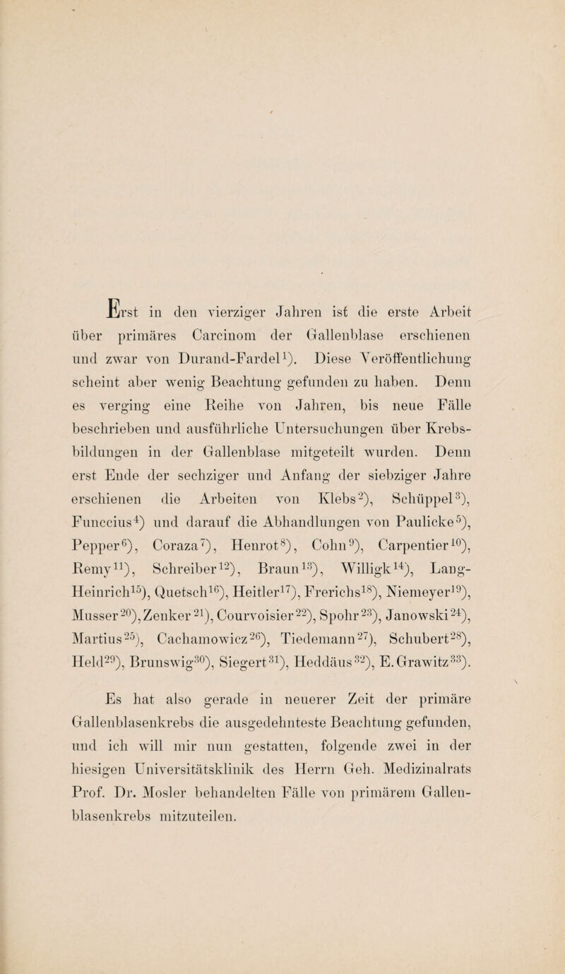 Erst in den vierziger Jahren ist die erste Arbeit über primäres Carcinom der Gallenblase erschienen und zwar von Durand-Fardel1). Diese Veröffentlichung scheint aber wenig Beachtung gefunden zu haben. Denn es verging eine Reihe von Jahren, bis neue Fälle beschrieben und ausführliche Untersuchungen über Krebs¬ bildungen in der Gallenblase mitgeteilt wurden. Denn erst Ende der sechziger und Anfang der siebziger Jahre erschienen die Arbeiten von Klebs2), Schüppel3), Funccius4) und darauf die Abhandlungen von Paulicke5), Pepper6), Coraza7), Henrot8), Cohn9), Carpentieri0), Rerny11), Schreiber12), Braun13), Willigk14), Lang- Heinrich15), Quetsch16), Hehler17), Frerichs18), Niemeyer19), Musser20),Zenker 21), Courvoisier22), Spohr23), Janowski24), Martius25), Cachamowicz26), Tiedemann27), Schubert28), Held29), Brunswig30), Siegert31), Heddäus32), E.Grawitz33). Es hat also gerade in neuerer Zeit der primäre Gallenblasenkrebs die ausgedehnteste Beachtung gefunden, und ich will mir nun gestatten, folgende zwei in der hiesigen Universitätsklinik des Herrn Geh. Medizinalrats Prof. Dr. Mosler behandelten Fälle von primärem Gallen¬ blasenkrebs mitzuteilen.