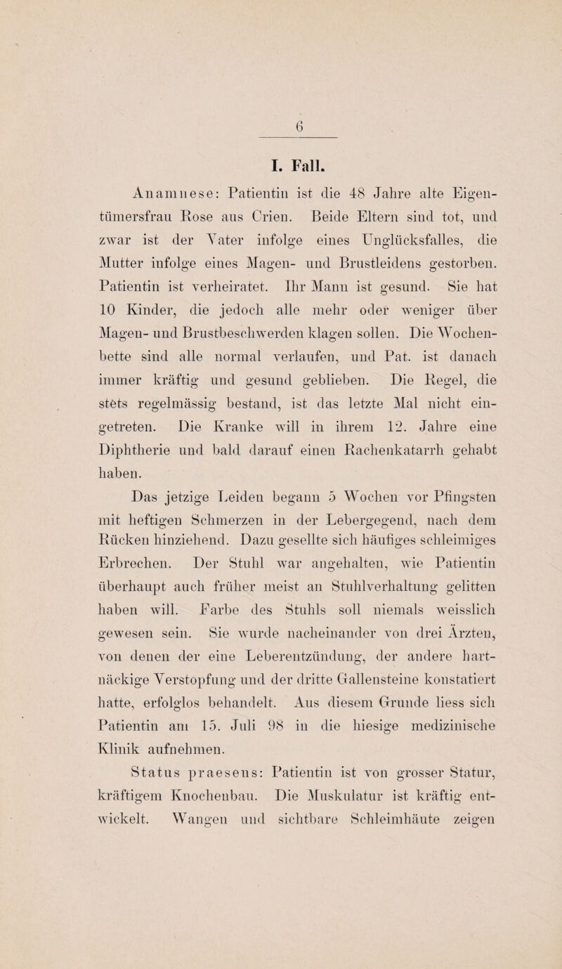 I. Fall. Anamnese: Patientin ist die 48 Jahre alte Eigen¬ tümersfrau Rose aus Crien. Beide Eltern sind tot, und zwar ist der Yater infolge eines Unglücksfalles, die Mutter infolge eines Magen- und Brustleidens gestorben. Patientin ist verheiratet. Ihr Mann ist gesund. Sie hat 10 Kinder, die jedoch alle mehr oder weniger über Magen- und Brustbeschwerden klagen sollen. Die Wochen- bette sind alle normal verlaufen, und Pat. ist danach immer kräftig und gesund geblieben. Die Regel, die stets regelmässig bestand, ist das letzte Mal nicht ein¬ getreten. Die Kranke will in ihrem 12. Jahre eine Diphtherie und bald darauf einen Rachenkatarrh gehabt haben. Das jetzige Leiden begann 5 Wochen vor Pfingsten mit heftigen Schmerzen in der Lebergegend, nach dem Rücken hinziehend. Dazu gesellte sich häufiges schleimiges Erbrechen. Der Stuhl war angehalten, wie Patientin überhaupt auch früher meist an Stuhlverhaltung gelitten haben will. Farbe des Stuhls soll niemals weisslich gewesen sein. Sie wurde nacheinander von drei Ärzten, von denen der eine Leberentzündung, der andere hart¬ näckige Verstopfung und der dritte Gallensteine konstatiert hatte, erfolglos behandelt. Aus diesem Grunde liess sich Patientin am 15. Juli 98 in die hiesige medizinische Klinik aufnehmen. Status praesens: Patientin ist von grosser Statur, kräftigem Knochenbau. Die Muskulatur ist kräftig ent¬ wickelt. Wangen und sichtbare Schleimhäute zeigen