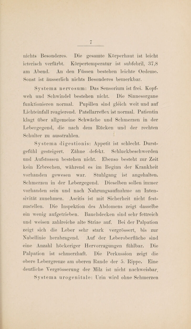 nichts Besonderes. Die gesamte Körperhaut ist leicht icterisch verfärbt. Körpertemperatur ist subfebril, 37,8 am Abend. An den Füssen bestehen leichte Oedeme. Sonst ist äusserlich nichts Besonderes bemerkbar. Systema nervös um: Das Sensorium ist frei. Kopf¬ weh und Schwindel bestehen nicht. Die Sinnesorgane funktionieren normal. Pupillen sind gleich weit und auf Lichteinfall reagierend. Patellarreflex ist normal. Patientin klagt über allgemeine Schwäche und Schmerzen in der O O Lebergegend, die nach dem Rücken und der rechten Schulter zu ausstrahlen. Systema digestionis: Appetit ist schlecht. Durst¬ gefühl gesteigert. Zähne defekt. Schlnckbeschwerden und Aufstossen bestehen nicht. Ebenso besteht zur Zeit kein Erbrechen, während es im Beginn der Krankheit vorhanden gewesen war. Stuhlgang ist angehalten. Schmerzen in der Lebergegend. Dieselben sollen immer vorhanden sein und nach Nahrungsaufnahme an Inten- sivität zunehmen. Ascitis ist mit Sicherheit nicht fest¬ zustellen. Die Inspektion des Abdomens zeigt dasselbe ein wenig aufgetrieben. Bauchdecken sind sehr fettreich und weisen zahlreiche alte Striae auf. Bei der Palpation zeigt sich die Leber sehr stark vergrössert, bis zur Nabellinie herabragend. Auf der Leberoberfläche sind eine Anzahl höckeriger Hervorragungen fühlbar. Die Palpation ist schmerzhaft. Die Perkussion zeigt die obere Lebergrenze am oberen Rande der 5. Rippe. Eine deutliche Yergrösseruug der Milz ist nicht nachweisbar O O • Systema urogenitale: Urin wird ohne Schmerzen
