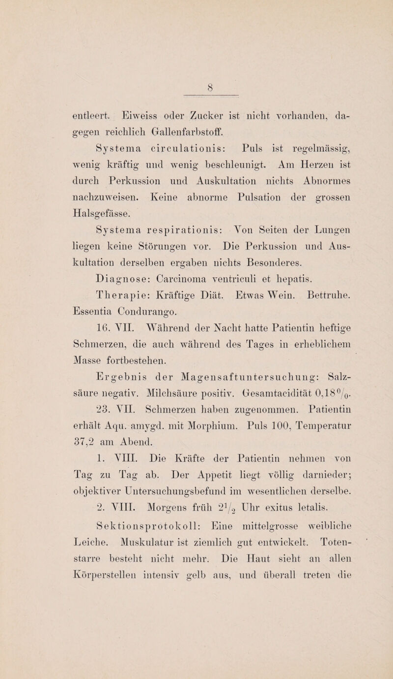 entleert. Eiweiss oder Zucker ist nicht vorhanden, da¬ gegen reichlich Gallenfarbstoff. Systema cir culationis: Puls ist regelmässig, wenig kräftig und wenig beschleunigt. Am Herzen ist durch Perkussion und Auskultation nichts Abnormes nachzuweisen. Keine abnorme Pulsation der grossen Halsgefässe. o Systema respirationis: Yon Seiten der Lungen liegen keine Störungen vor. Die Perkussion und Aus¬ kultation derselben ergaben nichts Besonderes. Diagnose: Carcinoma ventriculi et hepatis. Therapie: Kräftige Diät. Etwas Wein. Bettruhe. Essentia Condurango. 16. YIL Während der Nacht hatte Patientin heftige Schmerzen, die auch während des Tages in erheblichem Masse fortbestehen. Ergebnis der Magensaftuntersuchung: Salz¬ säure negativ. Milchsäure positiv. Gesamtacidität 0,18 °/0. 23. YIL Schmerzen haben zugenommen. Patientin erhält Aqu. amygd. mit Morphium. Puls 100, Temperatur 37,2 am Abend. 1. YIII. Die Kräfte der Patientin nehmen von Tag zu Tag ab. Der Appetit liegt völlig darnieder; objektiver Untersuchungsbefund im wesentlichen derselbe. 2. YIII. Morgens früh 2]/2 Uhr exitus letalis. Sektionsprotokoll: Eine mittelgrosse weibliche Leiche. Muskulatur ist ziemlich gut entwickelt. Toten¬ starre besteht nicht mehr. Die Haut sieht an allen Körperstellen intensiv gelb aus, und überall treten die