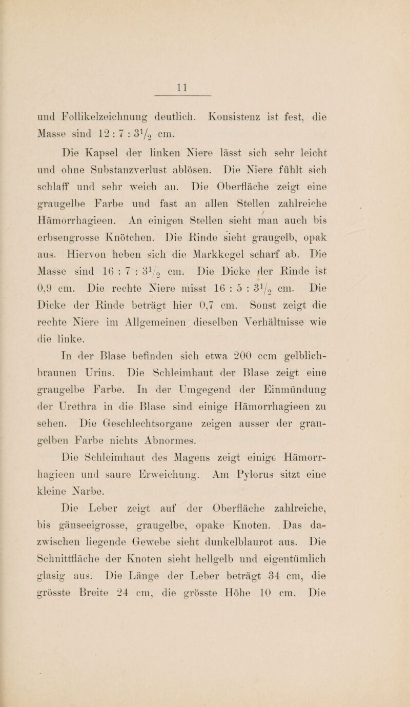und Follikelzeichnung deutlich. Konsistenz ist fest, die Masse sind 12:7 : 3V2 cm. Die Kapsel der linken Niere lässt sich sehr leicht und ohne Substanzverlust ablösen. Die Niere fühlt sich schlaff und sehr weich an. Die Oberfläche zeigt eine graugelbe Farbe und fast an allen Stellen zahlreiche o O / Hämorrhagieen. An einigen Stellen sieht man auch bis erbsengrosse Knötchen. Die Kinde sieht graugelb, opak aus. Hiervon heben sich die Markkegel scharf ab. Die Masse sind 16 : 7 : 31/2 cm. Die Dicke der Rinde ist 0,9 cm. Die rechte Niere misst 16 : 5 : o]/2 cm. Die Dicke der Kinde beträgt hier 0,7 cm. Sonst zeigt die rechte Niere im Allgemeinen dieselben Yerhältnisse wie die linke. In der Blase befinden sich etwa 200 ccm gelblich- braunen Urins. Die Schleimhaut der Blase zeigt eine graugelbe Farbe. In der Umgegend der Einmündung der Urethra in die Blase sind einige Hämorrhagieen zu sehen. Die Geschlechtsorgane zeigen ausser der grau¬ gelben Farbe nichts Abnormes. Die Schleimhaut des Magens zeigt einige Hämorr¬ hagieen und saure Erweichung. Am Pylorus sitzt eine kleine Narbe. Die Leber zeigt auf der Oberfläche zahlreiche, bis gänseeigrosse, graugelbe, opake Knoten. Das da¬ zwischen liegende Gewebe sieht dunkelblaurot aus. Die Schnittfläche der Knoten sieht hellgelb und eigentümlich glasig aus. Die Länge der Leber beträgt 34 cm, die grösste Breite 24 cm, die grösste Höhe 10 cm. Die