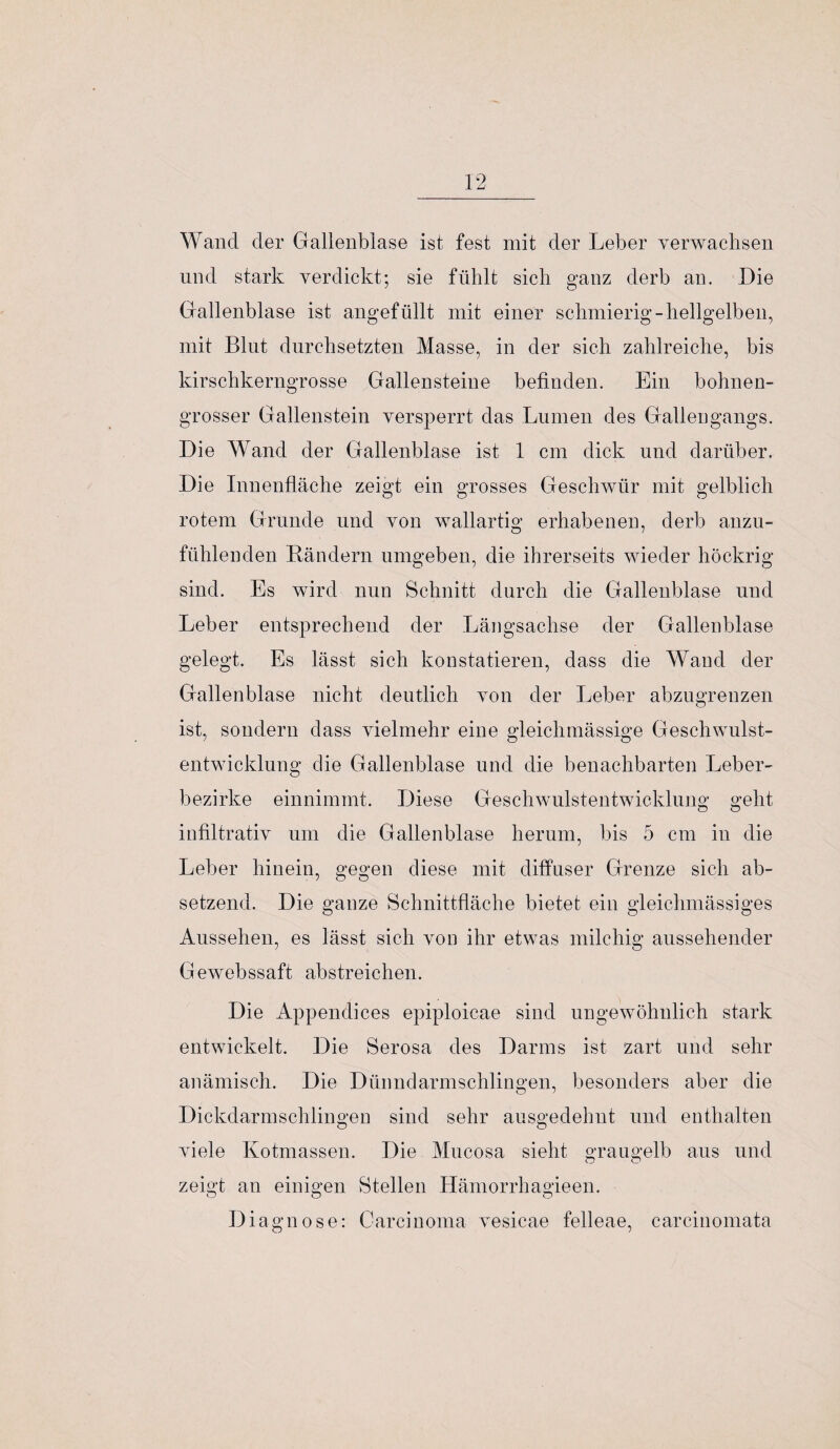 Wand der Gallenblase ist fest mit der Leber verwachsen und stark verdickt; sie fühlt sich ganz derb an. Die Gallenblase ist angefüllt mit einer schmierig-hellgelben, mit Blut durchsetzten Masse, in der sich zahlreiche, bis kirschkerngrosse Gallensteine befinden. Ein bohnen¬ grosser Gallenstein versperrt das Lumen des Gallengangs. Die Wand der Gallenblase ist 1 cm dick und darüber. Die Innenfläche zeigt ein grosses Geschwür mit gelblich rotem Grunde und von wallartig erhabenen, derb anzu¬ fühlenden Rändern umgeben, die ihrerseits wieder höckrig sind. Es wird nun Schnitt durch die Gallenblase und Leber entsprechend der Längsachse der Gallenblase gelegt. Es lässt sich konstatieren, dass die Wand der Gallenblase nicht deutlich von der Leber abzugrenzen ist, sondern dass vielmehr eine gleichmässige Geschwulst¬ entwicklung die Gallenblase und die benachbarten Leber¬ bezirke einnimmt. Diese Geschwulstentwicklung geht infiltrativ um die Gallenblase herum, bis 5 cm in die Leber hinein, gegen diese mit diffuser Grenze sich ab¬ setzend. Die ganze Schnittfläche bietet ein gleiclmiässiges Aussehen, es lässt sich von ihr etwas milchig aussehender Gewebssaft abstreichen. Die Appendices epiploicae sind ungewöhnlich stark entwickelt. Die Serosa des Darms ist zart und sehr anämisch. Die Dünndarmschlingen, besonders aber die Dickdarmschlingen sind sehr ausgedehnt und enthalten viele Kotmassen. Die Mucosa sieht o'raugelb aus und zeigt an einigen Stellen Hämorrhagieen. Diagnose: Carcinoma vesicae felleae, carcinomata