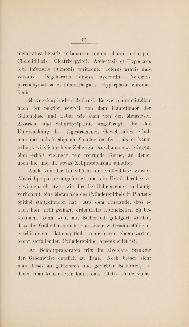 metastatica hepatis, pulmonum, renum, pleurae utriusque. Cholelithiasis. Cicatrix pylori. Atelectasis et Hypostasis lobi inferioris pulmonis utriusque. Icterus gravis uni- yersalis. Degeneratio adiposa myocardii. Nephritis parenchymatosa et hämorrhagica. Hyperplasia chronica lienis. / Mikroskopischer Befund: Es werden unmittelbar nach der Sektion sowohl von dem Haupttumor der Gallenblase und Leber wie auch von den Metastasen Abstrich- und Schnittpräparate angefertigt. Bei der Untersuchung des abgestrichenen Gewebssaftes erhält man nur unbefriedigende Gebilde insofern, als es kaum gelingt, wirklich schöne Zellen zur Anschauung zu bringen. Man erhält vielmehr nur freirunde Kerne, an denen noch hie und da etwas Zellprotoplasma anhaftet. Auch von der Innenfläche der Gallenblase werden Abstrichpräparate angefertigt, um ein Urteil darüber zu gewinnen, ob etwa, wie dies bei Gallensteinen so häufig vorkommt, eine Metaplasie des Cylinderepithels in Platten¬ epithel stattgefunden hat. Aus dem Umstande, dass es auch hier nicht gelingt, ordentliche Epithelzellen zu be¬ kommen, kann wohl mit Sicherheit gefolgert werden, dass die Gallenblase nicht von einem widerstandsfähigen, geschichteten Plattenepithel, sondern von einem zarten, leicht zerfallenden Cylinderepithel ausgekleidet ist. An Schnittpräparaten tritt die alveoläre Struktur der Geschwulst deutlich zu Tage. Noch besser sieht man dieses an gehärteten und gefärbten Schnitten, an denen man konstatieren kann, dass relativ kleine Krebs-