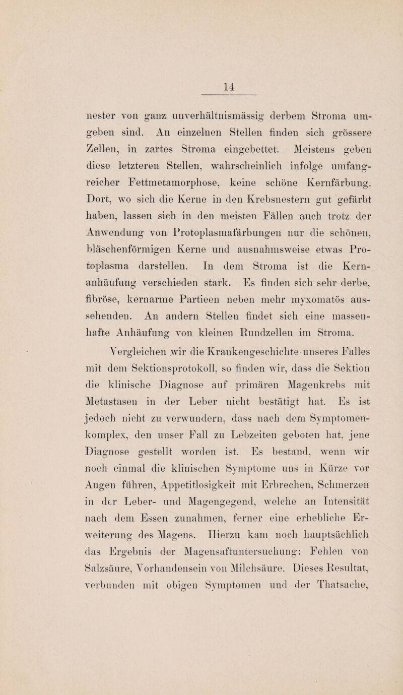 nester yon ganz nnverhältnismässig derbem Stroma um¬ geben sind. An einzelnen Stellen finden sich grössere Zellen, in zartes Stroma eingebettet. Meistens geben diese letzteren Stellen, wahrscheinlich infolge umfang- reicher Fettmetamorphose, keine schöne Kernfärbung. Dort, wo sich die Kerne in den Krebsnestern gut gefärbt haben, lassen sich in den meisten Fällen auch trotz der Anwendung von Protoplasmafärbungen nur die schönen, bläschenförmigen Kerne und ausnahmsweise etwas Pro¬ toplasma darstellen. In dem Stroma ist die Kern¬ anhäufung verschieden stark. Es finden sich sehr derbe, fibröse, kernarme Partieen neben mehr myxomatös aus¬ sehenden. An andern Stellen findet sich eine massen¬ hafte Anhäufung von kleinen Rundzellen im Stroma. Vergleichen wir die Krankengeschichte unseres Falles mit dem Sektionsprotokoll, so finden wir, dass die Sektion die klinische Diagnose auf primären Magenkrebs mit Metastasen in der Leber nicht bestätigt hat. Es ist jedoch nicht zu verwundern, dass nach dem Symptomen- komplex, den unser Fall zu Lebzeiten geboten hat, jene Diagnose gestellt worden ist. Es bestand, wenn wir noch einmal die klinischen Symptome uns in Kürze vor Augen führen, Appetitlosigkeit mit Erbrechen^ Schmerzen in der Leber- und Magengegend, welche an Intensität nach dem Essen Zunahmen, ferner eine erhebliche Er¬ weiterung des Magens. Hierzu kam noch hauptsächlich das Ergebnis der Magensaftuntersuchung: Fehlen von Salzsäure, Vorhandensein von Milchsäure. Dieses Resultat, verbunden mit obigen Symptomen und der Thatsache,