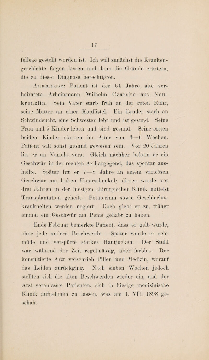 felleae gestellt worden ist. Ich will zunächst die Kranken- geschichte folgen lassen und dann die Gründe erörtern, die zu dieser Diagnose berechtigten. Anamnese: Patient ist der 64 Jahre alte ver¬ heiratete Arbeitsmann Wilhelm Czarske ans Neu- krenzlin. Sein Yater starb früh an der roten Ruhr, seine Mutter an einer Kopffistel. Ein Bruder starb an Schwindsucht, eine Schwester lebt und ist gesund. Seine Frau und 5 Kinder leben und sind gesund. Seine ersten beiden Kinder starben im Alter von 3—6 Wochen. Patient will sonst gesund gewesen sein. Vor 20 Jahren litt er an Variola vera. Gleich nachher bekam er ein Geschwür in der rechten Axillargegend, das spontan aus¬ heilte. Später litt er 7—8 Jahre an einem varicösen Geschwür am linken Unterschenkel; dieses wurde vor drei Jahren in der hiesigen chirurgischen Klinik mittelst Transplantation geheilt. Potatorinm sowie Geschlechts¬ krankheiten werden negiert. Doch giebt er zu, früher einmal ein Geschwür am Penis gehabt zu haben. Ende Februar bemerkte Patient, dass er gelb wurde, ohne jede andere Beschwerde. Später wurde er sehr müde und verspürte starkes Hautjucken. Der Stuhl war während der Zeit regelmässig, aber farblos. Der konsultierte Arzt verschrieb Pillen und Medizin, worauf das Leiden zurückging. Nach sieben Wochen jedoch stellten sich die alten Beschwerden wieder ein, und der Arzt veranlasste Patienten, sich in hiesige medizinische Klinik aufnehmen zu lassen, was am 1. VII. 1898 ge¬ schah.