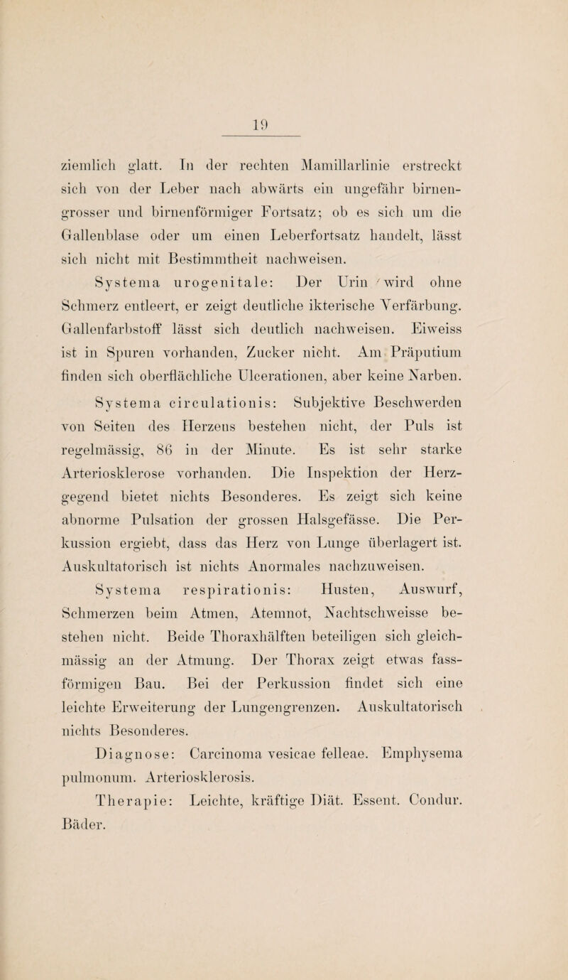 ziemlich glatt. In der rechten Mamillarlinie erstreckt sich von der Leber nach abwärts ein ungefähr birnen¬ grosser und birnenförmiger Fortsatz; ob es sich um die Gallenblase oder um einen Leberfortsatz handelt, lässt sich nicht mit Bestimmtheit nachweisen. Systema urogenitale: Der Urin 7wird ohne Schmerz entleert, er zeigt deutliche ikterische Verfärbung. Gallenfarbstoff lässt sich deutlich nachweisen. Eiweiss ist in Spuren vorhanden, Zucker nicht. Am Präputium finden sich oberflächliche Ulcerationen, aber keine Narben. Systema circulationis: Subjektive Beschwerden von Seiten des Herzens bestehen nicht, der Puls ist regelmässig, 86 in der Minute. Es ist sehr starke Arteriosklerose vorhanden. Die Inspektion der Herz¬ gegend bietet nichts Besonderes. Es zeigt sich keine abnorme Pulsation der grossen Halsgefässe. Die Per¬ kussion ergiebt, dass das Herz von Lunge überlagert ist. Auskultatorisch ist nichts Anormales nachzuweisen. Systema respirationis: Husten, Answurf, Schmerzen beim Atmen, Atemnot, Nachtschweisse be¬ stehen nicht. Beide Thoraxhälften beteiligen sich gleich- mässig an der Atmung. Der Thorax zeigt etwas fass¬ förmigen Bau. Bei der Perkussion findet sich eine leichte Erweiterung der Lungengrenzen. Auskultatorisch nichts Besonderes. Diagnose: Carcinoma vesicae felleae. Emphysema pulmonum. Arteriosklerosis. Therapie: Leichte, kräftige Diät. Essent. Condur. Bäder.