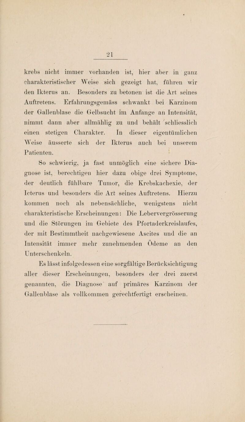 krebs nicht immer vorhanden ist, hier aber in ganz charakteristischer Weise sich gezeigt hat, führen wir den Ikterus an. Besonders zu betonen ist die Art seines Auftretens. Erfahrungsgemäss schwankt bei Karzinom der Gallenblase die Gelbsucht im Anfänge an Intensität, nimmt dann aber allmählig zu und behält schliesslich einen stetigen Charakter. In dieser eigentümlichen Weise äusserte sich der Ikterus auch bei unserem Patienten. So schwierig, ja fast unmöglich eine sichere Dia¬ gnose ist, berechtigen hier dazu obige drei Symptome, der deutlich fühlbare Tumor, die Krebskachexie, der Icterus und besonders die Art seines Auftretens. Hierzu kommen noch als nebensächliche, wenigstens nicht charakteristische Erscheinungen: Die Lebervergrösserung und die Störungen im Gebiete des Pfortaderkreislaufes, der mit Bestimmtheit nachgewiesene Ascites und die an Intensität immer mehr zunehmenden Ödeme an den Unterschenkeln. Es lässt infolgedessen eine sorgfältige Berücksichtigung aller dieser Erscheinungen, besonders der drei zuerst genannten, die Diagnose auf primäres Karzinom der Gallenblase als vollkommen gerechtfertigt erscheinen.