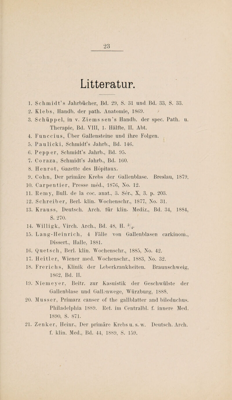 Litteratur. 1. Schmidt’s Jahrbücher, Bd. 29, S. 31 und Bd. 33, S. 33. 2. Klebs, Handb. der path. Anatomie, 1869. / 3. Schüppel, in v. Ziems sen’s Handb. der spec. Path. u. Therapie, Bd. VIII, 1. Hälfte, II. Abt. 4. Funccius, Über Gallensteine und ihre Folgen. 5. Paulicki, Schmidt’s Jahrb., Bd. 146. 6. Pep per, Schmidt’s Jahrb., Bd. 95. 7. Coraza, Schmidt’s Jahrb., Bd. 160. 8. Henrot, Gazette des Höpitaux. 9. Cohn, Der primäre Krebs der Gallenblase. Breslau, 1879. 10. Carpentier, Presse med., 1876, No. 12. 11. Remy, Bull, de la coc. anat., 3. Ser., X, 3. p. 203. 12. Schreiber, Berl. klin. Wochenschr., 1877, No. 31. 13. Krauss, Deutsch. Arch. für klin. Mediz., Bd. 34, 1884, S. 270. 14. Willigk, Virch. Arcli., Bd. 48, H. 3/4. 15. Lang-Heinricli, 4 Fälle von Gallenblasen carkinom., Dissert., Halle, 1881. 16. Quetsch, Berl. klin. Wochenschr., 1885, No. 42. 17. Heitler, Wiener med. Wochenschr., 1883, No. 32. 18. Frerichs, Klinik der Leberkrankheiten. Braunschweig, 1862, Bd. II. 19. Niemeyer, Beitr. zur Kasuistik der Geschwülste der Gallenblase und Gallenwege, Würzburg, 1888. 20. Muss er, Primarz canser of the gallblatter and bileduchus. Philadelphia 1889. Ref. im Centralbl. f. innere Med. 1890, S. 871. 21. Zenker, Ileinr., Der primäre Krebs u. s. w. Deutsch. Arch. f. klin. Med., Bd. 44, 1889, S. 159.