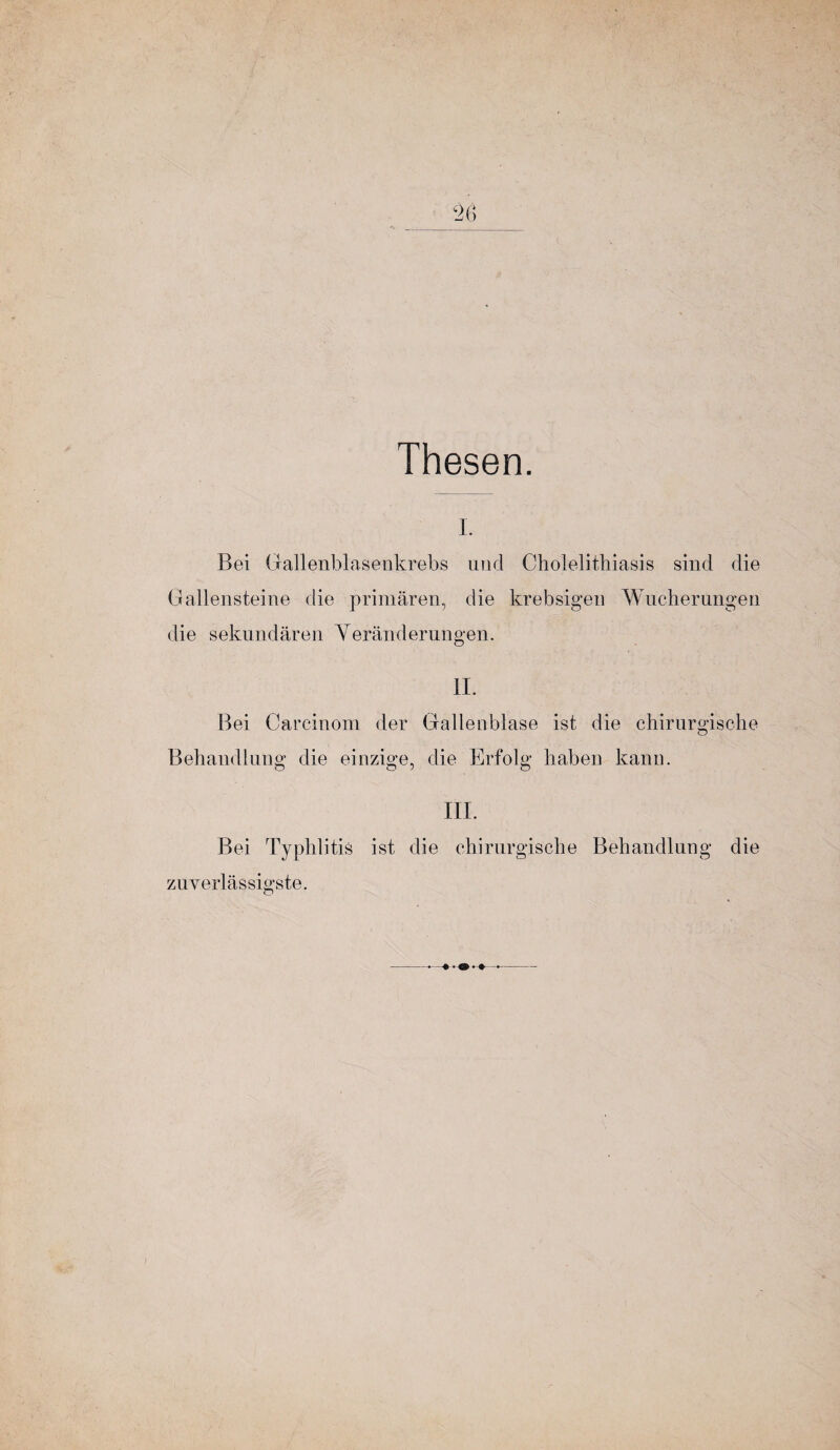 Thesen. I. Bei Gallenblasenkrebs und Cholelitliiasis sind die Gallensteine die primären, die krebsigen Wucherungen die sekundären Veränderungen. II. Bei Carcinom der Gallenblase ist die chirurgische Behandlung die einzige, die Erfolg haben kann. III. Bei Typhlitis ist die chirurgische Behandlung die zuverlässigste.