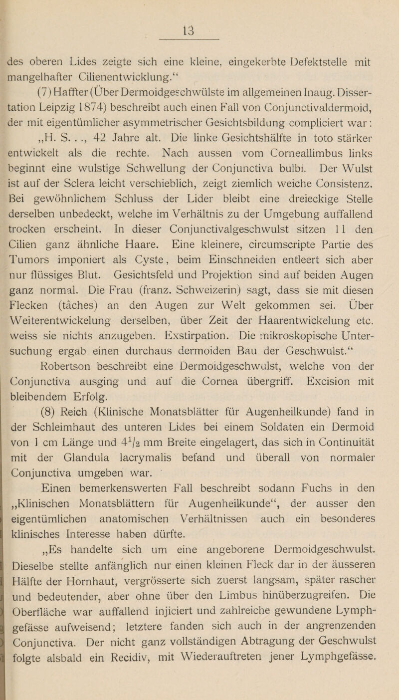 des oberen Lides zeigte sich eine kleine, eingekerbte Defektstelle mit mangelhafter Cilienentwicklung.“ (7) Haffter (Über Dermoidgeschwülste im allgemeinen Inaug. Disser¬ tation Leipzig 1874) beschreibt auch einen Fall von Conjunctivaldermoid, der mit eigentümlicher asymmetrischer Gesichtsbildung compliciert war: „H. S. . 42 Jahre alt. Die linke Gesichtshälfte in toto stärker entwickelt als die rechte. Nach aussen vom Corneallimbus links beginnt eine wulstige Schwellung der Conjunctiva bulbi. Der Wulst ist auf der Sclera leicht verschieblich, zeigt ziemlich weiche Consistenz. Bei gewöhnlichem Schluss der Lider bleibt eine dreieckige Stelle derselben unbedeckt, welche im Verhältnis zu der Umgebung auffallend trocken erscheint. In dieser Conjunctivalgeschwulst sitzen 11 den Cilien ganz ähnliche Haare. Eine kleinere, circumscripte Partie des Tumors imponiert als Cyste, beim Einschneiden entleert sich aber nur flüssiges Blut. Gesichtsfeld und Projektion sind auf beiden Augen ganz normal. Die Frau (franz. Schweizerin) sagt, dass sie mit diesen Flecken (täches) an den Augen zur Welt gekommen sei. Über Weiterentwickelung derselben, über Zeit der Haarentwickelung etc. weiss sie nichts anzugeben. Exstirpation. Die mikroskopische Unter¬ suchung ergab einen durchaus dermoiden Bau der Geschwulst.“ Robertson beschreibt eine Dermoidgeschwulst, welche von der Conjunctiva ausging und auf die Cornea Übergriff. Excision mit bleibendem Erfolg. (8) Reich (Klinische Monatsblätter für Augenheilkunde) fand in der Schleimhaut des unteren Lides bei einem Soldaten ein Dermoid von 1 cm Länge und 41/2 mm Breite eingelagert, das sich in Continuität mit der Glandula lacrymalis befand und überall von normaler Conjunctiva umgeben war. Einen bemerkenswerten Fall beschreibt sodann Fuchs in den ,,Klinischen Monatsblättern für Augenheilkunde“, der ausser den eigentümlichen anatomischen Verhältnissen auch ein besonderes klinisches Interesse haben dürfte. „Es handelte sich um eine angeborene Dermoidgeschwulst. Dieselbe stellte anfänglich nur einen kleinen Fleck dar in der äusseren Hälfte der Hornhaut, vergrösserte sich zuerst langsam, später rascher und bedeutender, aber ohne über den Limbus hinüberzugreifen. Die Oberfläche war auffallend injiciert und zahlreiche gewundene Lymph- gefässe aufweisend; letztere fanden sich auch in der angrenzenden Conjunctiva. Der nicht ganz vollständigen Abtragung der Geschwulst folgte alsbald ein Recidiv, mit Wiederauftreten jener Lymphgefässe.