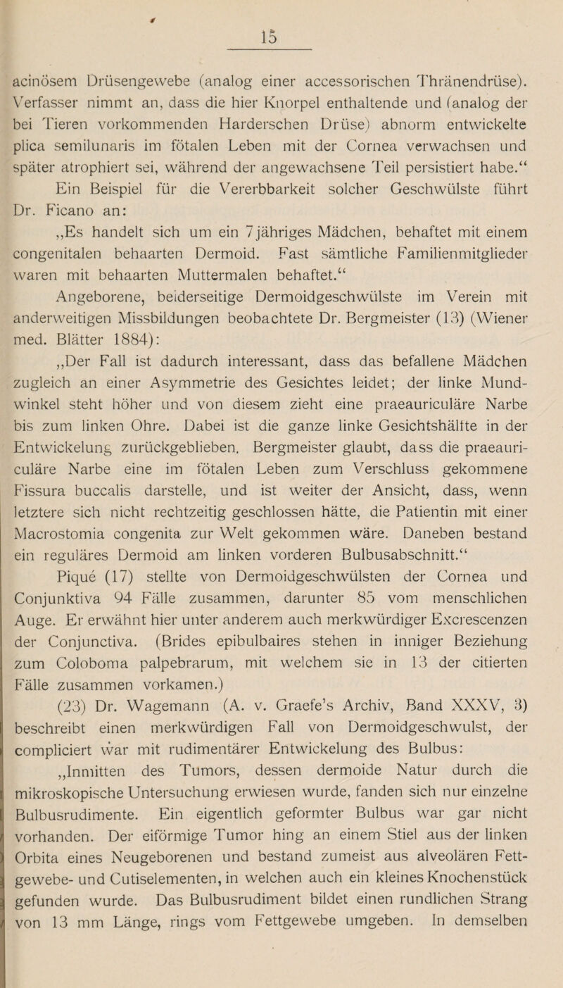 f 15 acinosem Drüsengewebe (analog einer accessorischen Thranendrüse). Verfasser nimmt an, dass die hier Knorpel enthaltende und (analog der bei Tieren vorkommenden Harderschen Drüse) abnorm entwickelte plica semilunaris im fötalen Leben mit der Cornea verwachsen und später atrophiert sei, während der angewachsene Feil persistiert habe.“ Ein Beispiel für die Vererbbarkeit solcher Geschwülste führt Dr. Ficano an: ,,Es handelt sich um ein / jähriges Mädchen, behaftet mit einem congenitalen behaarten Dermoid. Fast sämtliche Familienmitglieder waren mit behaarten Muttermalen behaftet.“ Angeborene, beiderseitige Dermoidgeschwülste im Verein mit anderweitigen Missbildungen beobachtete Dr. Bergmeister (13) (Wiener med. Blätter 1884): „Der Fall ist dadurch interessant, dass das befallene Mädchen zugleich an einer Asymmetrie des Gesichtes leidet; der linke Mund¬ winkel steht höher und von diesem zieht eine praeauriculäre Narbe bis zum linken Ohre. Dabei ist die ganze linke Gesichtshältte in der Entwickelung zurückgeblieben. Bergmeister glaubt, dass die praeauri¬ culäre Narbe eine im fötalen Leben zum Verschluss gekommene Fissura buccalis darstelle, und ist weiter der Ansicht, dass, wenn letztere sich nicht rechtzeitig geschlossen hätte, die Patientin mit einer Macrostomia congenita zur Welt gekommen wäre. Daneben bestand ein reguläres Dermoid am linken vorderen Bulbusabschnitt.“ Pique (17) stellte von Dermoidgeschwülsten der Cornea und Conjunktiva 94 Fälle zusammen, darunter 85 vom menschlichen Auge. Er erwähnt hier unter anderem auch merkwürdiger Excrescenzen der Conjunctiva. (Brides epibulbaires stehen in inniger Beziehung zum Coloboma palpebrarum, mit welchem sie in 13 der citierten Fälle zusammen vorkamen.) (23) Dr. Wagemann (A. v. Graefe’s Archiv, Band XXXV, 3) beschreibt einen merkwürdigen Fall von Dermoidgeschwulst, der compliciert war mit rudimentärer Entwickelung des Bulbus: „Inmitten des Tumors, dessen dermoide Natur durch die mikroskopische Untersuchung erwiesen wurde, fanden sich nur einzelne Bulbusrudimente. Ein eigentlich geformter Bulbus war gar nicht vorhanden. Der eiförmige Tumor hing an einem Stiel aus der linken Orbita eines Neugeborenen und bestand zumeist aus alveolären Fett¬ gewebe- und Cutiselementen, in welchen auch ein kleines Knochenstück gefunden wurde. Das Bulbusrudiment bildet einen rundlichen Strang von 13 mm Länge, rings vom Fettgewebe umgeben. In demselben