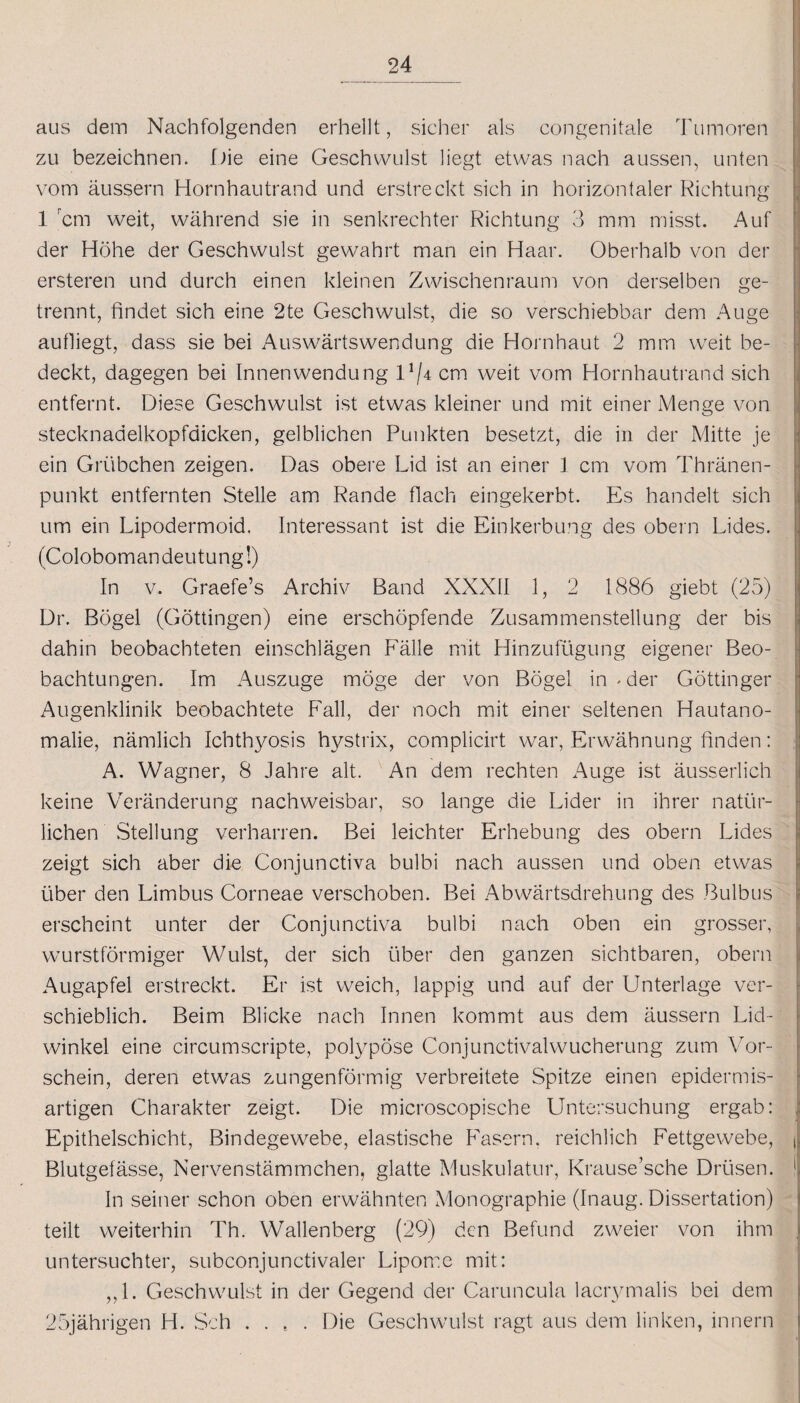 aus dem Nachfolgenden erhellt, sicher als congenitale Tumoren zu bezeichnen. Die eine Geschwulst liegt etwas nach aussen, unten vom äussern Hornhautrand und erstreckt sich in horizontaler Richtung 1 cm weit, während sie in senkrechter Richtung 3 mm misst. Auf der Höhe der Geschwulst gewahrt man ein Haar. Oberhalb von der ersteren und durch einen kleinen Zwischenraum von derselben ge¬ trennt, findet sich eine 2te Geschwulst, die so verschiebbar dem Auge aufliegt, dass sie bei Auswärtswendung die Hornhaut 2 mm weit be¬ deckt, dagegen bei Innenwendung 11 cm weit vom Hornhautrand sich entfernt. Diese Geschwulst ist etwas kleiner und mit einer Menge von stecknadelkopfdicken, gelblichen Punkten besetzt, die in der Mitte je ein Grübchen zeigen. Das obere Lid ist an einer 1 cm vom Thränen- punkt entfernten Stelle am Rande flach eingekerbt. Es handelt sich um ein Lipodermoid. Interessant ist die Einkerbung des obern Lides. (Colobomandeutung!) In v. Graefe’s Archiv Band XXXII 1, 2 1886 giebt (25) Dr. Bögel (Göttingen) eine erschöpfende Zusammenstellung der bis dahin beobachteten einschlägen Fälle mit Hinzufügung eigener Beo¬ bachtungen. Im Auszuge möge der von Bögel in Mer Göttinger Augenklinik beobachtete Fall, der noch mit einer seltenen Hautano¬ malie, nämlich Ichthyosis hystrix, complicirt war, Erwähnung linden: A. Wagner, 8 Jahre alt. An dem rechten Auge ist äusserlich keine Veränderung nachweisbar, so lange die Lider in ihrer natür¬ lichen Stellung verharren. Bei leichter Erhebung des obern Lides zeigt sich aber die Conjunctiva bulbi nach aussen und oben etwas über den Limbus Corneae verschoben. Bei Abwärtsdrehung des Bulbus erscheint unter der Conjunctiva bulbi nach oben ein grosser, wurstförmiger Wulst, der sich über den ganzen sichtbaren, obern Augapfel erstreckt. Er ist weich, lappig und auf der Unterlage ver¬ schieblich. Beim Blicke nach Innen kommt aus dem äussern Lid¬ winkel eine circumscripte, polypöse Conjunctivalwucherung zum Vor¬ schein, deren etwas zungenförmig verbreitete Spitze einen epidermis- artigen Charakter zeigt. Die microscopische Untersuchung ergab: ; Epithelschicht, Bindegewebe, elastische Fasern, reichlich Fettgewebe, t Blutgefässe, Nervenstämmchen, glatte Muskulatur, Krause’sche Drüsen. ! In seiner schon oben erwähnten Monographie (Inaug. Dissertation) teilt weiterhin Th. Wallenberg (29) den Befund zweier von ihm untersuchter, subconjunctivaler Lipome mit: „1. Geschwulst in der Gegend der Caruncula lacrymalis bei dem 25jährigen H. Sch ..... Die Geschwulst ragt aus dem linken, innern