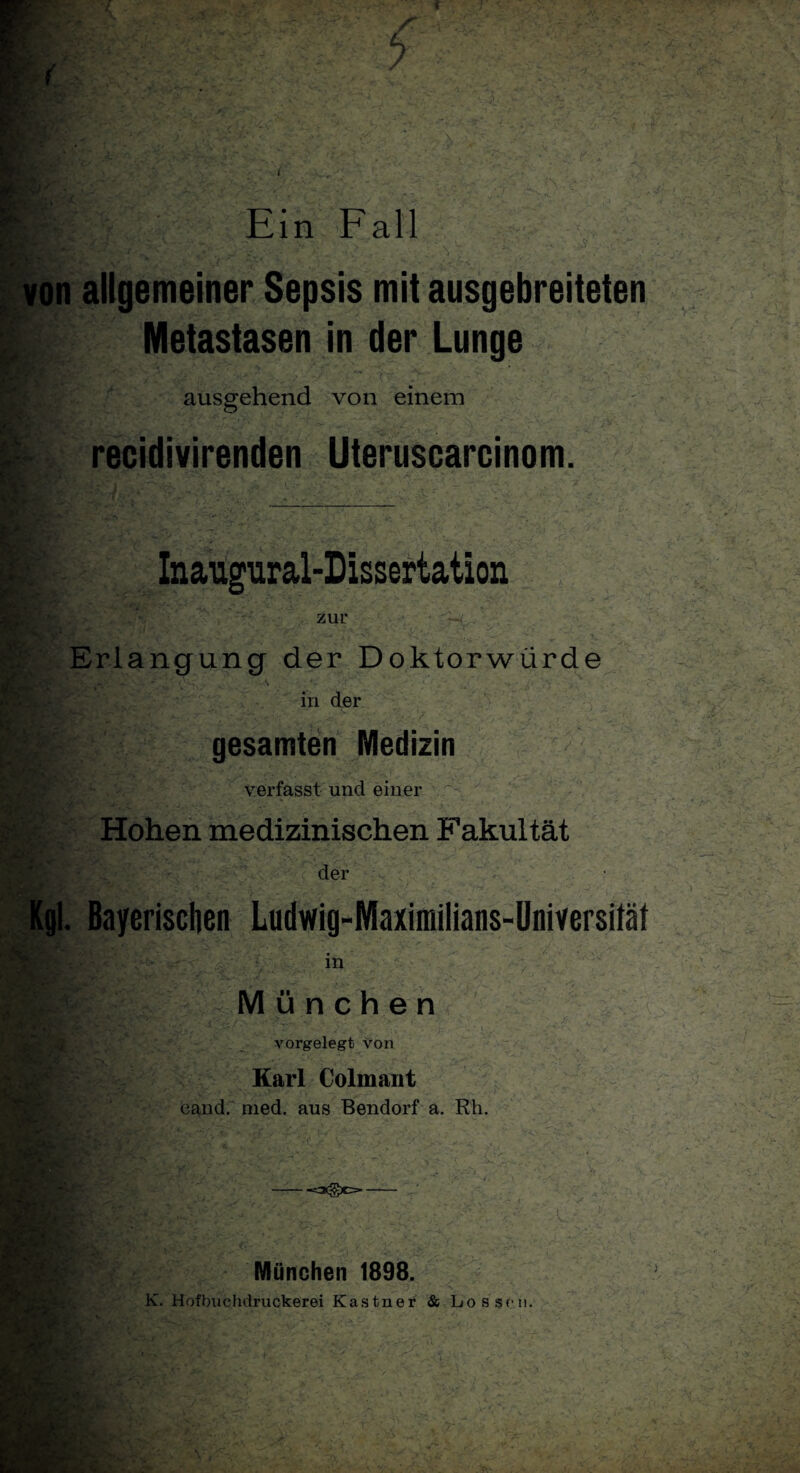 1 X /V ■- M von allgemeiner Sepsis mit ausgebreiteten Metastasen in der Lunge ausgehend von einem recidivirenden Uteruscarcinom. Inaupral-Dissertation zur Erlangung der Doktorwürde KL«** in der gesamten Medizin verfasst und einer Kgl Hohen medizinischen Fakultät der »4* ^ ^ -«* ■ v. . Bayerischen Ludwig-Maximilians-Universitäf in München . vorgelegt von Karl Colmant eand. med. aus Bendorf a. Rh. : v. .<*■ . L ’r, V* •- ■' V: • '-1 . München 1898. , - -f- <■' .v • ,:••• - v> 7 / • . < -r.V' • ... { J :,J- - •, Vy- • : / . ..<* • -