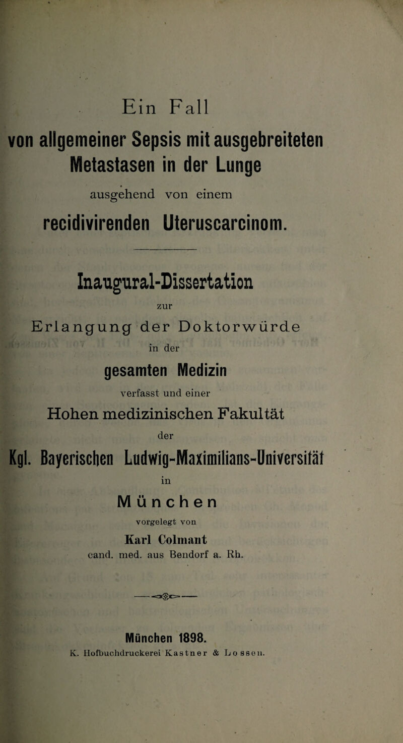 von allgemeiner Sepsis mit ausgebreiteten Metastasen in der Lunge ausgehend von einem recidivirenden Uteruscarcinom. Inaugural-Dissertation zur Erlangung der Doktorwürde in der gesamten Medizin verfasst und einer Hohen medizinischen Fakultät der Kgl. Bayerischen Ludwig-Maximilians-Universität K lU München vorgelegt von Karl Colmaiit cand. med. aus Bendorf a. Rh. - München 1898. K. Hofbuchdruckerei Kästner & Lossen.